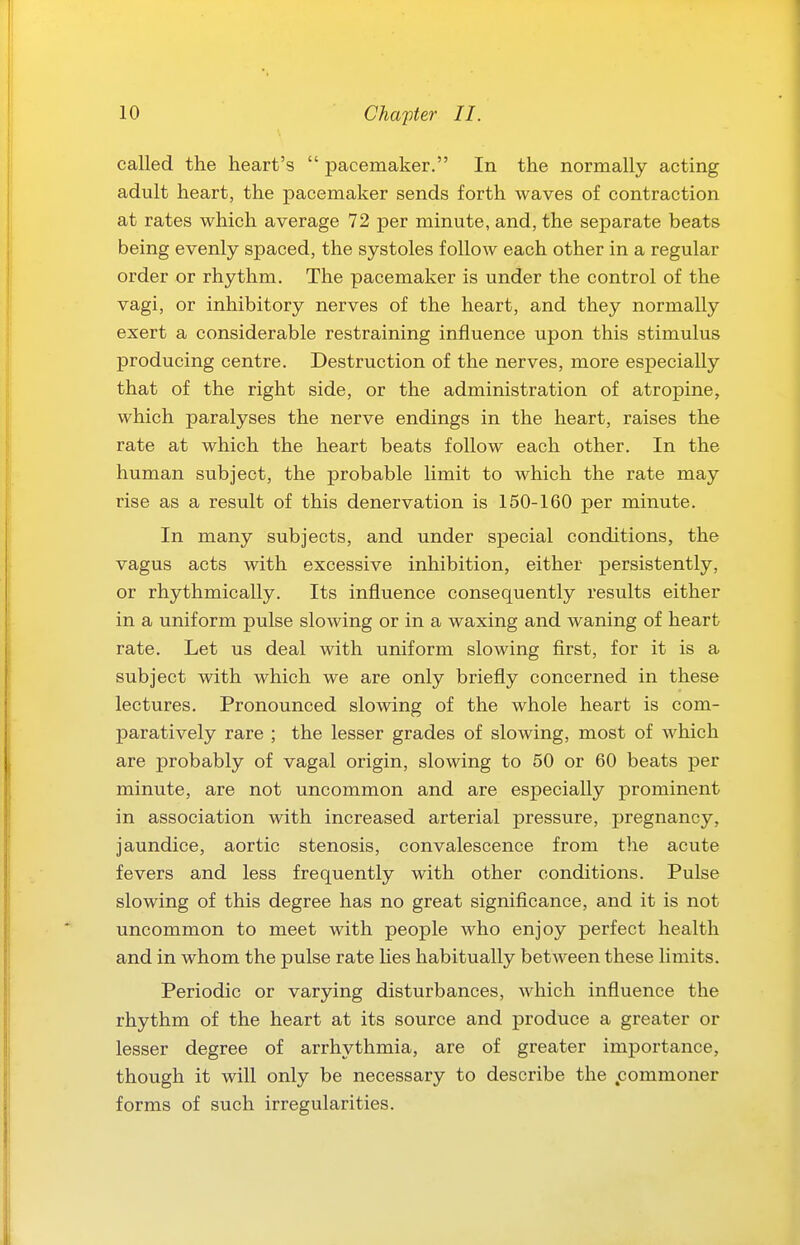 called the heart's  pacemaker. In the normally acting adult heart, the pacemaker sends forth waves of contraction at rates which average 72 per minute, and, the separate beats being evenly spaced, the systoles follow each other in a regular order or rhythm. The pacemaker is under the control of the vagi, or inhibitory nerves of the heart, and they normally exert a considerable restraining influence upon this stimulus producing centre. Destruction of the nerves, more especially that of the right side, or the administration of atropine, which paralyses the nerve endings in the heart, raises the rate at which the heart beats follow each other. In the human subject, the probable limit to which the rate may rise as a result of this denervation is 150-160 per minute. In many subjects, and under special conditions, the vagus acts with excessive inhibition, either persistently, or rhythmically. Its influence consequently results either in a uniform pulse slowing or in a waxing and waning of heart rate. Let us deal with uniform slowing first, for it is a subject with which we are only briefly concerned in these lectures. Pronounced slowing of the whole heart is com- paratively rare ; the lesser grades of slowing, most of which are probably of vagal origin, slowing to 50 or 60 beats per minute, are not uncommon and are especially prominent in association with increased arterial pressure, jjregnancy, jaundice, aortic stenosis, convalescence from the acute fevers and less frequently with other conditions. Pulse slowing of this degree has no great signiflcance, and it is not uncommon to meet with people who enjoy perfect health and in whom the pulse rate lies habitually between these limits. Periodic or varying disturbances, which influence the rhythm of the heart at its source and produce a greater or lesser degree of arrhythmia, are of greater importance, though it will only be necessary to describe the .commoner forms of such irregularities.