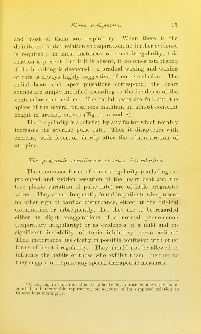 and most of them are respiratory. When there is the definite and stated relation to respiration, no further evidence is required ; in most instances of sinus irregularity, this relation is present, but if it is absent, it becomes estabhshed if the breathing is deepened ; a gradual waxing and waning of rate is always highly suggestive, if not conclusive. The radial beats and apex pulsations correspond; the heart sounds are simply modified according to the incidence of the ventricular contractions. The radial beats are full, and the apices of the several pulsations maintain an almost constant height in arterial curves (Fig. 4, 5 and 8). The irregularity is abolished by any factor which notably increases the average pulse rate. Thus it disappears with exercise, with fever, or shortly after the administration of atropine. The jyrognostic significance of sinus irregularities. The commoner forms of sinus irregularity (excluding the prolonged and sudden cessation of the heart beat and the true phasic variation of pulse rate) are of little prognostic value. They are so frequently found in patients who present no other sign of cardiac disturbance, either at the original examination or subsequently, that they are to be regarded either as slight exaggerations of a normal phenomenon (respiratory irregularity) or as evidences of a mild and in- significant instability of tonic inhibitory nerve action.* Their importance lies chiefly in possible confusion with other forms of heart irregularity. They should not be allowed to influence the habits of those who exhibit them ; neither do they suggest or require any special therapeutic measures. * Occurring in children, this irregularity has obtained a grossly exag- gerated and unenviable reputation, on account of its supposed relation to tuberculous meningitis.