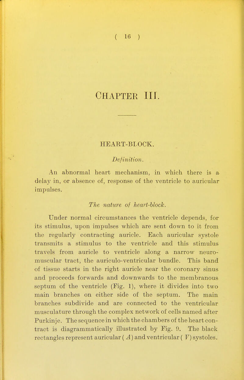 ( 10 ) Chapter ill. HEART-BLOCK. Definition. All abnormal heart mechanism, in which there is a delay in, or absence of, response of the ventricle to auricular impulses. The nature of heart-block. Under normal circumstances the ventricle depends, for its stimulus, upon impulses which are sent down to it from the regularly contracting auricle. Each auricular systole transmits a stimulus to the ventricle and this stimulus travels from auricle to ventricle along a narrow neuro- muscular tract, the auriculo-ventricular bundle. This band of tissue starts in the right auricle near the coronary sinus and proceeds forwards and downwards to the membranous septum of the ventricle (Fig. 1), where it divides into two main branches on either side of the septum. The main branches subdivide and are connected to the ventricular musculature through the complex network of cells named after Purkinje. The sequence in which the chambers of the heart con- tract is diagrammatically illustrated by Fig. 9. The black rectangles represent auricular ( A) and ventricular ( V) systoles.