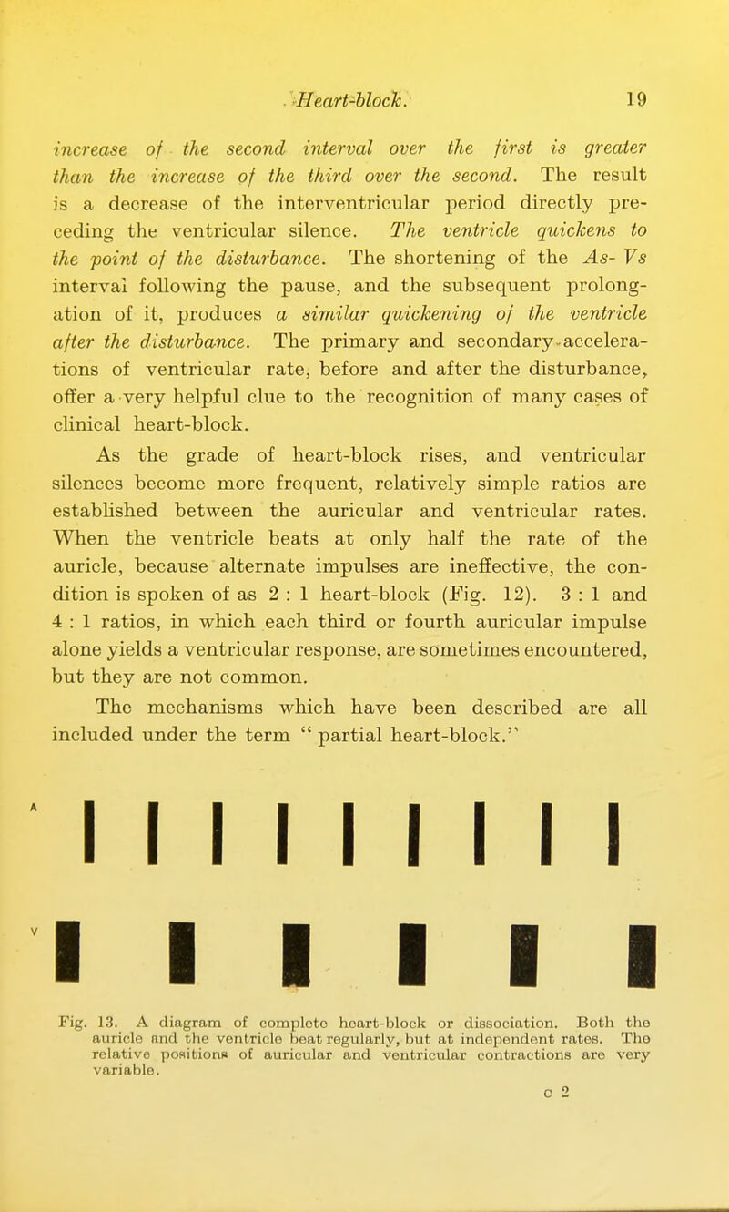 increase of the second interval over the first is greater than the increase of the third over the second. The result is a decrease of the interventricular period directly pre- ceding the ventricular silence. The ventricle quickens to the -point of the disturbance. The shortening of the As- Vs interval foUoAving the pause, and the subsequent prolong- ation of it, produces a similar quickening of the ventricle after the disturbance. The primary and secondary, accelera- tions of ventricular rate, before and after the disturbance, offer a very helpful clue to the recognition of many cases of clinical heart-block. As the grade of heart-block rises, and ventricular silences become more frequent, relatively simple ratios are established between the auricular and ventricular rates. When the ventricle beats at only half the rate of the auricle, because alternate impulses are ineffective, the con- dition is spoken of as 2:1 heart-block (Fig. 12). 3:1 and 4 : 1 ratios, in which each third or fourth auricular impulse alone yields a ventricular response, are sometimes encountered, but they are not common. The mechanisms which have been described are all included under the term  partial heart-block.'' I I I I I I I I I I I I I I I Fig. 13. A diagram of comploto heart-block or dissociation. Both the auricle and the ventricle beat regularly, but at independent rates. Tho relative poflitions of auricular and ventricular contractions are very variable.