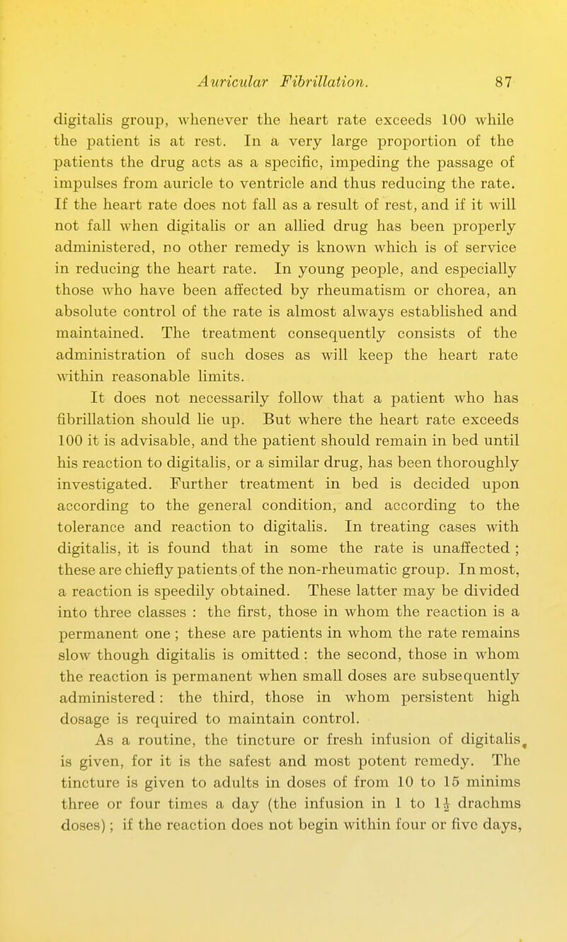 digitalis group, whenever the heart rate exceeds 100 while the patient is at rest. In a very large proportion of the patients the drug acts as a specific, impeding the passage of impulses from auricle to ventricle and thus reducing the rate. If the heart rate does not fall as a result of rest, and if it will not fall when digitalis or an allied drug has been properly administered, no other remedy is known which is of service in reducing the heart rate. In young people, and especially those Avho have been affected by rheumatism or chorea, an absolute control of the rate is almost always established and maintained. The treatment consequently consists of the administration of such doses as will keep the heart rate within reasonable limits. It does not necessarily follow that a patient who has fibrillation should lie up. But where the heart rate exceeds 100 it is advisable, and the patient should remain in bed until his reaction to digitalis, or a similar drug, has been thoroughly investigated. Further treatment in bed is decided upon according to the general condition, and according to the tolerance and reaction to digitalis. In treating cases with digitalis, it is found that in some the rate is unaffected ; these are chiefly patients of the non-rheumatic group. In most, a reaction is speedily obtained. These latter may be divided into three classes : the first, those in whom the reaction is a permanent one ; these are patients in whom the rate remains slow though digitalis is omitted: the second, those in whom the reaction is permanent when small doses are subsequently administered: the third, those in whom persistent high dosage is required to maintain control. As a routine, the tincture or fresh infusion of digitalis, is given, for it is the safest and most potent remedy. The tincture is given to adults in doses of from 10 to 15 minims three or four times a day (the infusion in 1 to \\ drachms doses); if the reaction does not begin within four or five days,