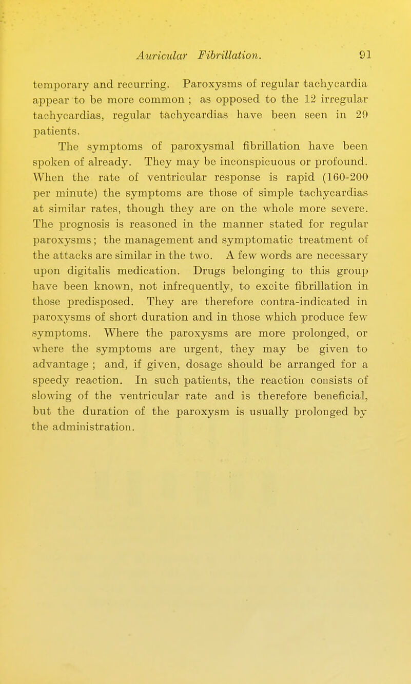 temporary and recurring. Paroxysms of regular tachycardia appear to be more common ; as opposed to the 12 irregular tachycardias, regular tachycardias have been seen in 29 patients. The symptoms of paroxysmal fibrillation have been spoken of already. They may be inconspicuous or profound. When the rate of ventricular response is rapid (160-200 per minute) the symptoms are those of simple tachycardias at similar rates, though they are on the whole more severe. The prognosis is reasoned in the manner stated for regular paroxysms; the management and symptomatic treatment of the attacks are similar in the two. A few words are necessary upon digitalis medication. Drugs belonging to this group have been known, not infrequently, to excite fibrillation in those predisposed. They are therefore contra-indicated in paroxysms of short duration and in those which produce few symptoms. Where the paroxysms are more prolonged, or where the symptoms are urgent, they may be given to advantage ; and, if given, dosage should be arranged for a speedy reaction^ In such patients, the reaction consists of slowing of the ventricular rate and is therefore beneficial, but the duration of the paroxysm is usually prolonged by the administration.