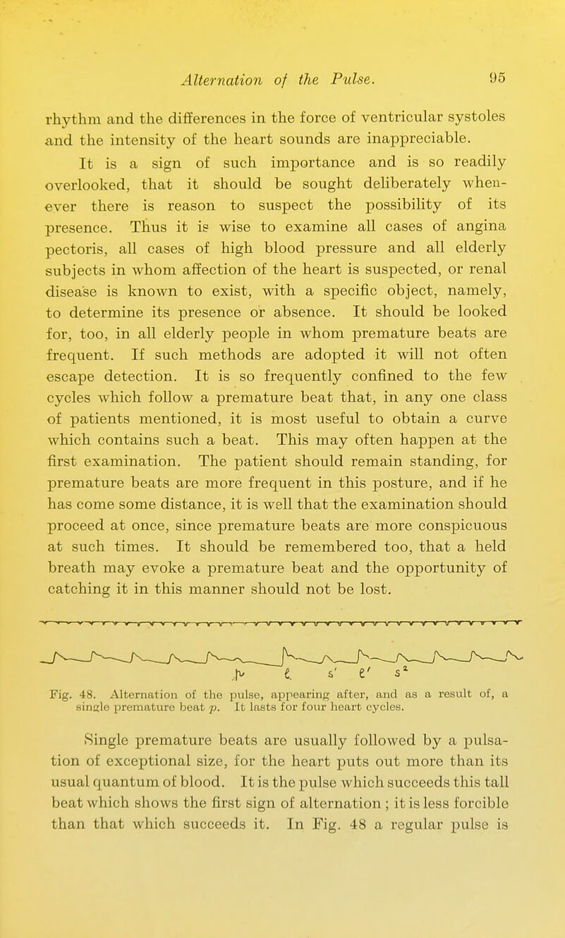 rhythm and the differences in the force of ventricuLar systoles and the intensity of the heart sounds are inappreciable. It is a sign of such importance and is so readily overlooked, that it should be sought deliberately when- ever there is reason to suspect the possibility of its presence. Thus it is wise to examine all cases of angina pectoris, all cases of high blood pressure and all elderly subjects in whom affection of the heart is suspected, or renal disease is known to exist, with a specific object, namely, to determine its presence or absence. It should be looked for, too, in all elderly people in whom premature beats are frequent. If such methods are adopted it will not often escape detection. It is so frequently confined to the few cycles which follow a premature beat that, in any one class of patients mentioned, it is most useful to obtain a curve which contains such a beat. This may often happen at the first examination. The patient should remain standing, for premature beats are more frequent in this posture, and if he has come some distance, it is well that the examination should proceed at once, since premature beats are more conspicuous at such times. It should be remembered too, that a held breath may evoke a premature beat and the opportunity of catching it in this manner should not be lost. ~v—»  V V—t—V—V—r——V—1—V—«—V—V—I-—'—V—V—V—Y~-v—tf V tf tr—v——v—v—v—r—v—u—v v t v—» V > i. e' Fig. 48. Alternation of the pulse, appearing after, and as a result of, a single premature beat p. It lasts for four heart cycles. Single premature beats are usually followed by a pulsa- tion of exceptional size, for the heart puts out more than its usual quantum of blood. It is the pulse which succeeds this tall beat which shows the first sign of alternation ; it is less forcible than that which succeeds it. In Fig. 48 a regular pulse is