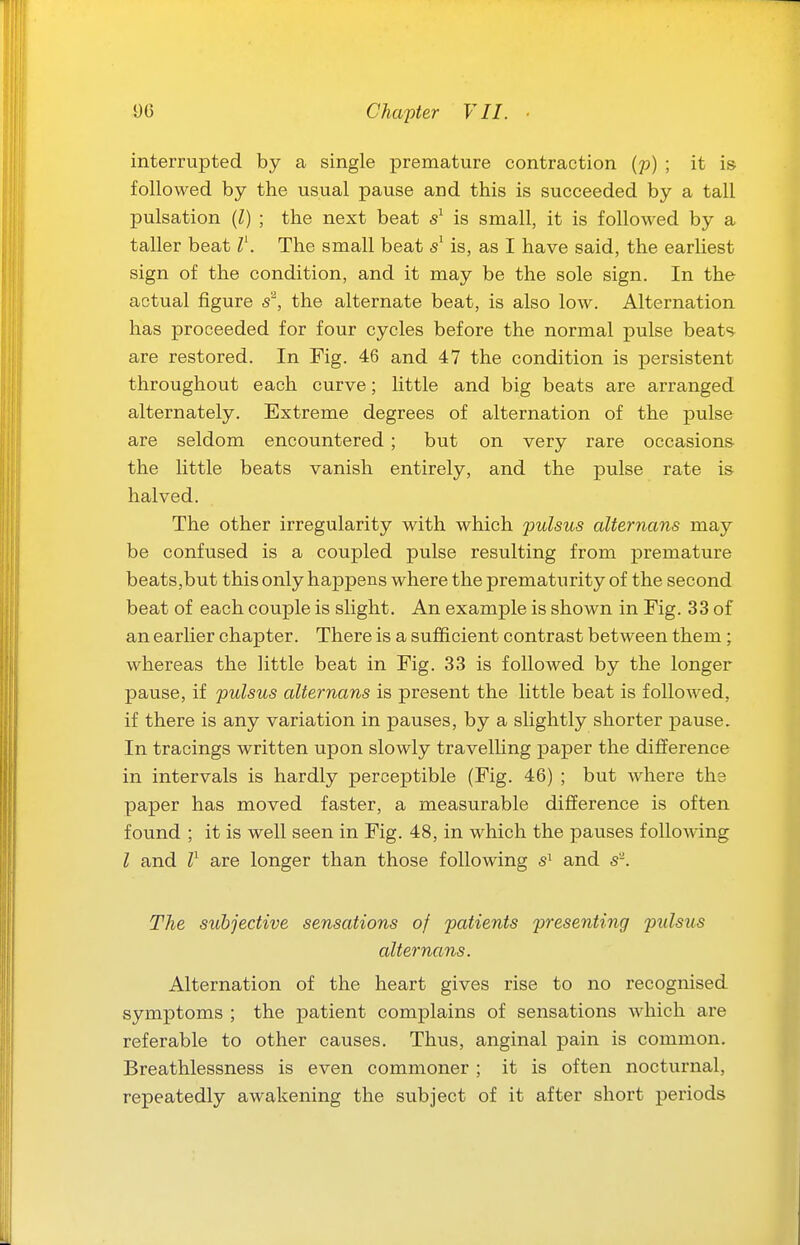 interrupted by a single premature contraction (p) ; it is followed by the usual pause and this is succeeded by a tall pulsation (l) ; the next beat is small, it is followed by a taller beat T. The small beat is, as I have said, the earliest sign of the condition, and it may be the sole sign. In the actual figure s\ the alternate beat, is also low. Alternation has proceeded for four cycles before the normal pulse beats are restored. In Fig. 46 and 47 the condition is persistent throughout each curve; little and big beats are arranged alternately. Extreme degrees of alternation of the pulse are seldom encountered; but on very rare occasions the little beats vanish entirely, and the pulse rate is halved. The other irregularity with which pulsus alternans may be confused is a coupled pulse resulting from premature beats,but this only happens where the prematurity of the second beat of each couple is slight. An example is shown in Fig. 33 of an earlier chapter. There is a sufficient contrast between them; whereas the little beat in Fig. 33 is followed by the longer pause, if pulsus alternans is present the little beat is followed, if there is any variation in pauses, by a slightly shorter pause. In tracings written upon slowly travelling paper the difference in intervals is hardly perceptible (Fig. 46) ; but where the paper has moved faster, a measurable difference is often found ; it is well seen in Fig. 48, in which the pauses following I and l^ are longer than those following and s'. The subjective sensations of patients presenting pulsus alternans. Alternation of the heart gives rise to no recognised symptoms ; the patient complains of sensations which are referable to other causes. Thus, anginal pain is common. Breathlessness is even commoner; it is often nocturnal, repeatedly awakening the subject of it after short periods