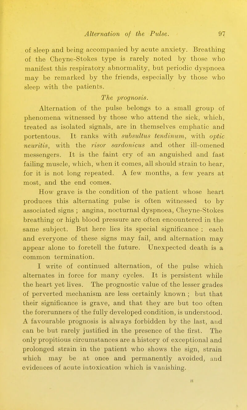 of sleep and being accompanied by acute anxiety. Breathing of the Cheyno-Stokes type is rarely noted by those who manifest this respiratory abnormality, but periodic dyspnoea may be remarked by the friends, especially by those who sleep with the patients. The prognosis. Alternation of the pulse belongs to a small group of phenomena witnessed by those who attend the sick, which, treated as isolated signals, are in themselves emphatic and portentous. It ranks with subsultus tendinum, with optic neuritis, with the risor sardonicus and other ill-omened messengers. It is the faint cry of an anguished and fast faiUng muscle, which, when it comes, all should strain to hear, for it is not long repeated. A few months, a few years at most, and the end comes. How grave is the condition of the patient whose heart produces this alternating pulse is often witnessed to by associated signs ; angina, nocturnal dyspnoea, Cheyne-Stokes breathing or high blood pressure are often encountered in the same subject. But here lies its special significance : each and everyone of these signs may fail, and alternation may appear alone to foretell the future. Unexpected death is a common termination. I write of continued alternation, of the pulse which alternates in force for many cycles. It is persistent while the heart yet Uves. The prognostic value of the lesser grades of perverted mechanism are less certainly known ; but that their significance is grave, and that they are but too often the forerunners of the fully developed condition, is understood. A favourable prognosis is always forbidden by the last, and can be but rarely justified in the presence of the first. The only propitious circumstances are a history of exceptional and prolonged strain in the patient who shows the sign, strain which may be at once and permanently avoided, juid evidences of acute intoxication which is vanishing. H