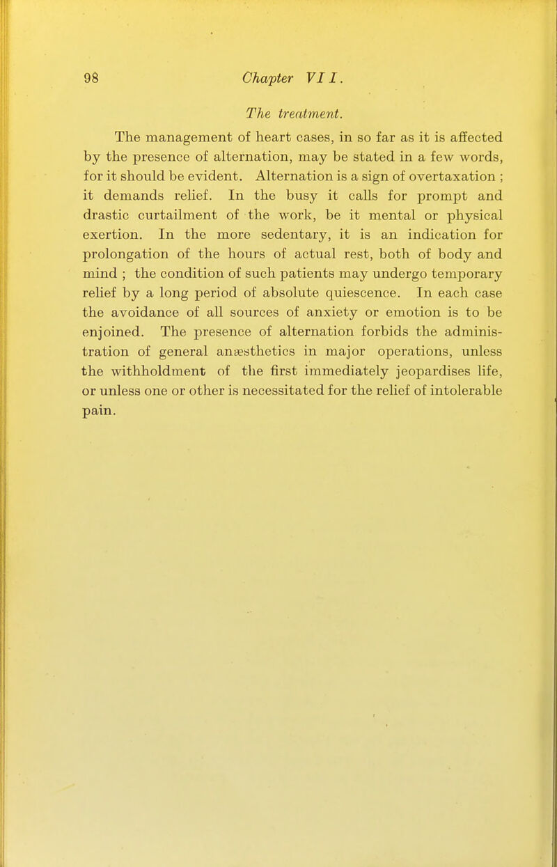 The treatment. The management of heart cases, in so far as it is affected by the presence of alternation, may be stated in a few words, for it should be evident. Alternation is a sign of overtaxation ; it demands relief. In the busy it calls for prompt and drastic curtailment of the work, be it mental or physical exertion. In the more sedentary, it is an indication for prolongation of the hours of actual rest, both of body and mind ; the condition of such patients may undergo temporary relief by a long period of absolute quiescence. In each case the avoidance of all sources of anxiety or emotion is to be enjoined. The presence of alternation forbids the adminis- tration of general anaesthetics in major operations, unless the withholdment of the first immediately jeopardises life, or unless one or other is necessitated for the relief of intolerable pain.
