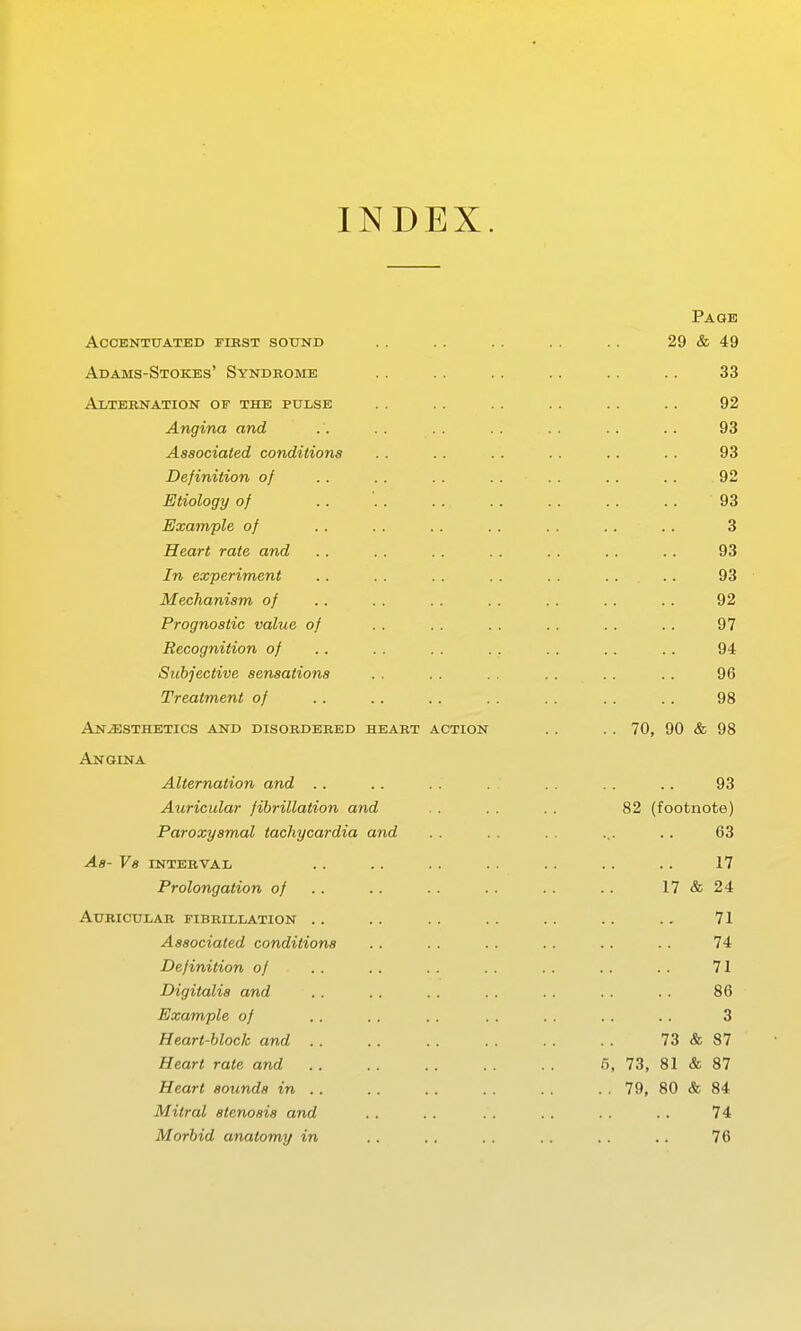 INDEX. Page ACCENTTJATED FIBST SOTJNB 29 & 49 Adams-Stokes' Syndrome 33 At.T'RRT^ATTO'N' of TTTE PTTTjSE 92 A-TiginG and 93 Associated conditions 93 Definition of 92 Etiology of 93 Example of 3 Heart rate and 93 In experiment 93 Mechanism of 92 Prognostic value of 97 Recognition of 94 Subjective sensations 96 Treatment of 98 Anaesthetics and disobdebed heabt action .. 70, 90 & 98 Angina Alternation and .. . . .. . . . .. .. 93 Auricular fibrillation and . . . . . . 82 (footnote) Paroxysmal tachycardia and . . . . . . ... .. 63 As- Vs INTEEVAL . . . . . . . . . . . . . . 17 Prolongation of .. .. . . .. .. .. 17 & 24 Aubictjlab fibrillation .. .. .. .. .. .. .. 71 Associated conditions .. . . . . .. . . . . 74 Definition of . . . . . . . . . . .. .. 71 Digitalis and . . .. .. . . .. . . .. 86 Example of . . . . . . . . . . . . . . 3 Heart-block and .. . . . . 73&87 Heart rate and 6, 73, 81 & 87 Heart sounds in .. .. .. . . . . .. 79, 80 & 84 Mitral stenosis and .. . . . . .. . . .. 74 Morbid anatomy in .. .. .. .. . . .. 76