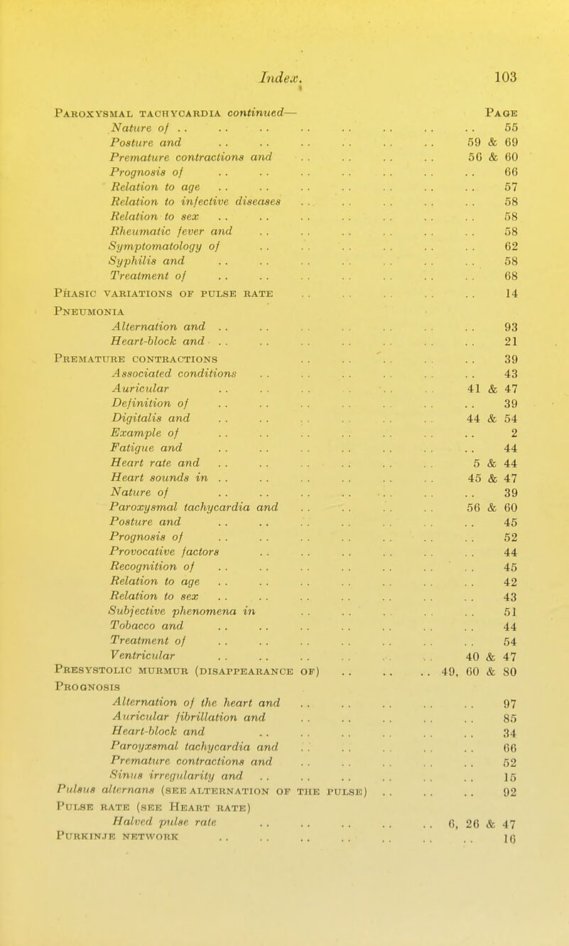 Paroxysmal taohyoardia continued- Nature of .. Posture and Premature contractions and Prognosis of Relation to age Relation to infective diseases Relation to sex RTieumatic fever and Symptomatology of Syphilis and Treatment of Phasic variations of pulse rate Pneumonia Alternation and .. Heart-block and . . Premature contractions Associated conditions Auricidar Definition of Digitalis and Example of Fatigue and Heart rate and Heart sounds in . . Nature of Paroxysmal tachycardia and Posture and Prognosis of Provocative factors Recognition of Relation to age Relation to sex Subjective phenomena in Tobacco and Treatment of Ventricular Presystolic murmur Prognosis Alternation of the heart and Auricidar fibrillation and Heart-block and Paroyxsmal tachycardia and Premature contractions and Sinus irregtdarity and Pulsus allernans (see alternation of the pulse) Pulse rate (see Heart rate) Halved pidse rate Purkin.ie network (disappearance of 41 Page 55 59 & 69 50 & 60 66 67 58 58 58 62 58 68 14 93 21 39 43 & 47 39 44 & 54 2 44 5 & 44 45 & 47 39 56 & 60 45 52 44 45 42 43 51 44 64 47 80 97 85 34 CO 52 15 92 6, 20 & 47 10 49, 40 & 00 &