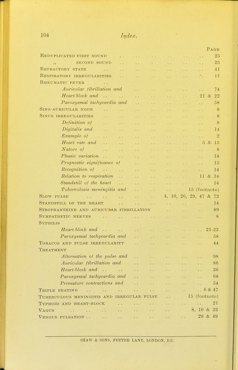 Reduplicated tirst sound ,, second sound Refractory state Respiratory irregularities Rheuimatic fever Auricular fibrillation and Heart-block and .. Paroxysmal tachycardia and SiNO-auricular node Sinus irregularities Definition of Digitalis and Example of Heart rate and Nature of Phasic variation Prognostic significance o, Recognition of Relation to respiration Standstill of the heart Tuberculosis meningitis and Slow pulse Standstill of the heart Strophanthine and auricubab fibrillation Sympathetic nerves Syphilis Heart-block and Paroxysmal tachycardia and Tobacco and pulse irregularity Treatment Alternation of the pulse and Auricular fibrillation and Heart-block and . . Paroxysmal tachycardia and Premature contractions and Triple beating Tuberculous meningitis and irregular pulse Typhoid and heart-block Vagus Venous pulsation .. Page 25 25 41 74 21 & 22 58 8 8 8 14 2 i & 15 8 14 15 14 11 & 14 14 15 (footnote) 4, 10, 20, 29, 47 & 73 14 89 8 21-23 58 44 98 86 36 68 54 6 & 47 15 (footnote) 21 8, 10 & 23 29 & 49 SitAW & SONS, FETTEK LANE, LONDON, K.C.