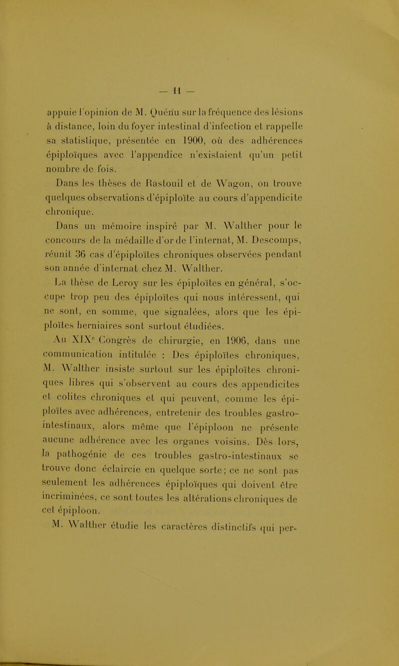 appuie l'opinion de M. Ouériu sur la IVéquence des lésions à distance, loin du foyer intestinal d'infection et rappelle sa statistique, présentée en 1900, oi!i des adhérences épiploïques avec l'appendice n'existaient qu'un petit nombre de fois. Dans les thèses de Rastouil et de Wagon, on trouve quelques observations d'épiploïte au cours d'appendicite chronique. Dans un mémoire inspiré par M. Walther pour le concours de la médaille d'or de l'internat, M. Descomps, réunit 36 cas d'épiploïtes chroniques observées pendant son année d'internat chez M. Walther. La thèse de Leroy sur les épiploïtes en général, s'oc- cupe trop peu des épiploïtes qui nous intéressent, qui ne sont, en somme, que signalées, alors que les épi- ploïtes herniaires sont surtout étudiées. Au XIX Congrès de chirurgie, en 1906, dans une communication intitulée : Des épiploïtes chroniques, M. Walther insiste surtout sur les épiploïtes chroni- ques libres qui s'observent au cours des appendicites et colites chroniques et qui peuvent, comme les épi- ploïtes avec adhérences, entretenir des troubles gastro- intestinaux, alors même que l'épiploon ne présente aucune adhérence avec les organes voisins. Dès lors, la pathogénie de ces troubles gastro-intestinaux se trouve donc éclaircie en quelque sorte; ce ne sont pas seulement les adhérences épiploïques qui doivent être incriminées, ce sont toutes les altérations chroniques de cet épiploon.