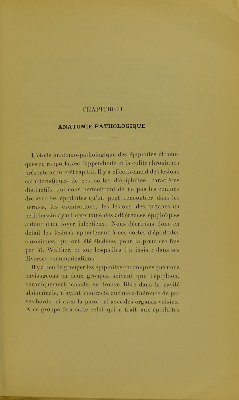 CHAPITRE II ANATOMIE PATHOLOGIQUE L'étude anatomo-palhologique des épiploïtes chroni- ques en rapport avec l'appendicite et la colite chroniques présente un intérêt capital. Il y a effectivement des lésions caractéristiques de ces sortes d'épiploïtes, caractères distinctifs, qui nous permettront de ne pas les confon- dre avec les épiploïtes qu'on peut rencontrer dans les hernies, les éventrations, les lésions des organes du petit bassin ayant déterminé des adhérences épiploïques autour d'un foyer infectieux. Nous décrirons donc en détail les lésions appartenant à ces sortes d'épiploïtes chroniques, qui ont été étudiées pour la première fois par M. Walther, et sur lesquelles il a insisté dans ses diverses communications. Il y a lieu de grouper les épiploïtes chroniques que nous envisageons en doux groupes, suivant que l'épiploon, chroniquement malade, se trouve libre dans la cavité abdominale, n'ayant contracté aucune adhérence de par ses bords, ni avec la paroi, ni avec des organes voisins. A ce groupe fera suite celui qui a trait aux épiploïtes