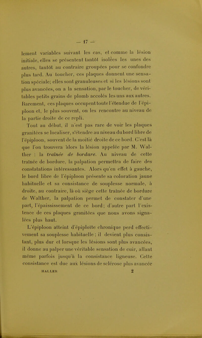 lemeiit variables suivant les cas, et comme la lésion initiale, elles se présentent tantôt isolées les unes des autres, tantôt au contraire groupées pour se confondre plus tard. Au toucher, ces plaques donnent une sensa- tion spéciale; elles sont granuleuses et si les lésions sont plus avancées, on a la sensation, par le toucher, de véri- tables petits grains de plomb accolés les uns aux autres. Rarement, ces plaques occupent toute l'étendue de l'épi- ploon et, le plus souvent, on les rencontre au niveau de la partie droite de ce repli. Tout au début, il n'est pas rare de voir les plaques aranitées se localiser, s'étendre au niveau du bord libre de l'épiploon, souvent de la moitié droite de ce bord. C'est là que l'on trouvera alors la lésion appelée par M. Wal- ther : la traînée de bordure. Au niveau de cette traînée de bordure, la palpation permettra de faire des constatations intéressantes. Alors qu'en effet à gauche, le bord libre de l'épiploon présente sa coloration jaune habituelle et sa consistance de souplesse normale, à droite, au contraire, là où siège cette traînée de bordure de Walther, la palpation permet de constater d'une part, l'épaississement de ce bord; d'autre part l'exis- tence de ces plaques granitées que nous avons signa- lées plus haut. L'épiploon atteint d'épiploïte chronique perd effecti- vement sa souplesse habituelle ; il devient plus consis- tant, plus dur et lorsque les lésions sont plus avancées, il donne au palper une véritable sensation de cuir, allant môme parfois jusqu'à la consistance ligneuse. Celte consistance est due aux lésions de sclérose plus avancée IIALLER 2 I m