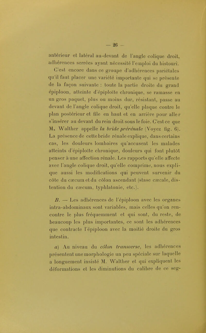 antérieur et latéral au-devant de l'angle colique droit, adhérences serrées ayant nécessité l'emploi du bistouri. C'est encore dans ce groupe d'adhérences pariétales qu'il faut placer une variété importante qui se présente de la façon suivante : toute la partie droite du grand épiploon, atteinte d'épiploïte chronique, se rainasse en un gros paquet, plus ou moins dur, résistant, passe au devant de l'angle colique droit, qu'elle plaque contre le plan postérieur et file en haut et en arrière pour aller s'insérer au devant du rein droit sous le foie. C'est ce que M. Walther appelle la bride prérénale (Voyez fig. 6). La présence de cette bride rénale explique, dans certains cas, les douleurs lombaires qu'accusent les malades atteints d'épiploïte chronique, douleurs qui font plutôt penser à une affection rénale. Les rapports qu'elle affecte avec l'angle colique droit, qu'elle comprime, nous expli- que aussi les modifications qui peuvent survenir du côte du cœcumetdu côlon ascendant (stase cœcale, dis- tention du csecum, typhlatonie, etc.). B. — Les adhérences de l'épiploon avec les organes intra-abdominaux sont variables, mais celles qu'on ren- contre le plus fréquemment et qui sont, du reste, de beaucoup les plus importantes, ce sont les adhérences que contracte l'épiploon avec la moitié droite du gros intestin. a) Au niveau du côlon transverse, les adhérences présentent une morphologie un peu spéciale sur laquelle a longuement insisté M. Walther et qui expliquent les déformations et les diminutions du calibre de ce seg-