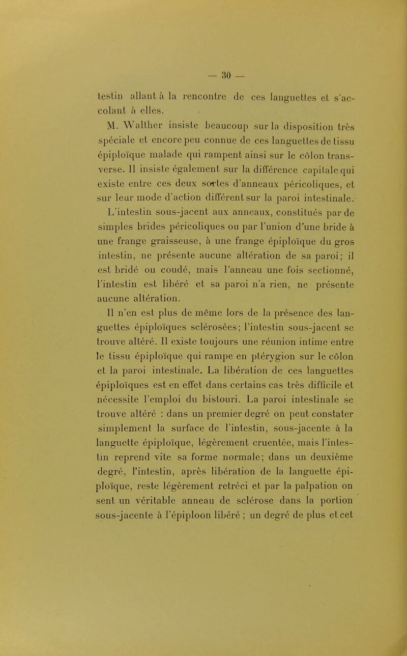 lestin allaiil à la rencontre de ces languettes et s ac- colant à elles. M. Walther insiste beaucoup sur la disposition très spéciale et encore peu connue de ces languettes de tissu épiploïque malade qui rampent ainsi sur le côlon trans- verse. 11 insiste également sur la différence capitale qui existe entre ces deux sortes d'anneaux péricoliques, et sur leur mode d'action différent sur la paroi intestinale. L'intestin sous-jacent aux anneaux, constitués par de simples brides péricoliques ou par l'union d'une bride à une frange graisseuse, à une frange épiploïque du gros intestin, ne présente aucune altération de sa paroi; il est bridé ou coudé, mais Tanneau une fois sectionné, l'intestin est libéré et sa paroi n'a rien, ne présente aucune altération. Il n'en est plus de même lors de la présence des lan- guettes épiploïques sclérosées; l'intestin sous-jacent se trouve altéré. Il existe toujours une réunion intime entre le tissu épiploïque qui rampe en ptérygion sur le côlon et la paroi intestinale. La libération de ces languettes épiploïques est en effet dans certains cas très difficile et nécessite l'emploi du bistouri. La paroi intestinale se trouve altéré : dans un premier degré on peut constater simplement la surface de l'intestin, sous-jacente à la languette épiploïque, légèrement cruentée, mais l'intes- tin reprend vite sa forme normale; dans un deuxième degré, l'intestin, après libération de la languette épi- ploïque, reste légèrement rétréci et par la palpation on sent un véritable anneau de sclérose dans la portion sous-jacente à l'épiploon libéré ; un degré de plus et cet