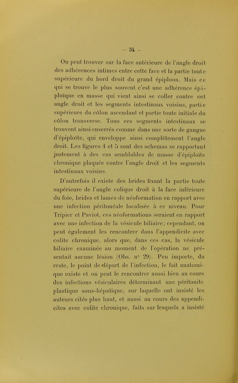 On peut trouver sur la face antérieure de l'angle droit des adhérences intimes entre cette face et la partie toute supérieure du bord droit du grand épiploon. Mais ce qui se trouve le plus souvent c'est une adhérence épi- ploïquc en masse qui vient ainsi se coller contre cet angle droit et les segments intestinaux voisins, partie supérieure du côlon ascendant et partie toute initiale du côlon transverse. Tous ces segments intestinaux se trouvent ainsi enserrés comme dans une sorte de gangue d'épiploïte, qui enveloppe ainsi complètement l'angle droit. Les figures 4 et 5 sont des schémas se rapportant justement à des cas semblables de masse d'épiploïte chronique plaquée contre l'angle droit et les segments intestinaux voisins. D'autrefois il existe des brides fixant la partie toute supérieure de l'angle colique droit à la face inférieure du foicj brides et lames de néoformation en rapport avec une infection péritonéale localisée à ce niveau. Pour Tripier et Paviot, ces néoformations seraient en rapport avec une infection de la vésicule biliaire; cependant, on peut également les rencontrer dans l'appendicite avec colite chronique, alors que, dans ces cas, la vésicule biliaire examinée au moment de l'opération ne pré- sentait aucune lésion (Obs. n° 29). Peu importe, du reste, le point de-départ de l'infection, le fait anatomi- que existe et on peut le rencontrer aussi bien au cours des infections vésiculaires déterminant une péritonite plastique sous-hépatique, sur laquelle ont insisté les auteurs cités plus haut, et aussi au cours des appendi- cites avec colite chronique, faits sur lesquels a insisté