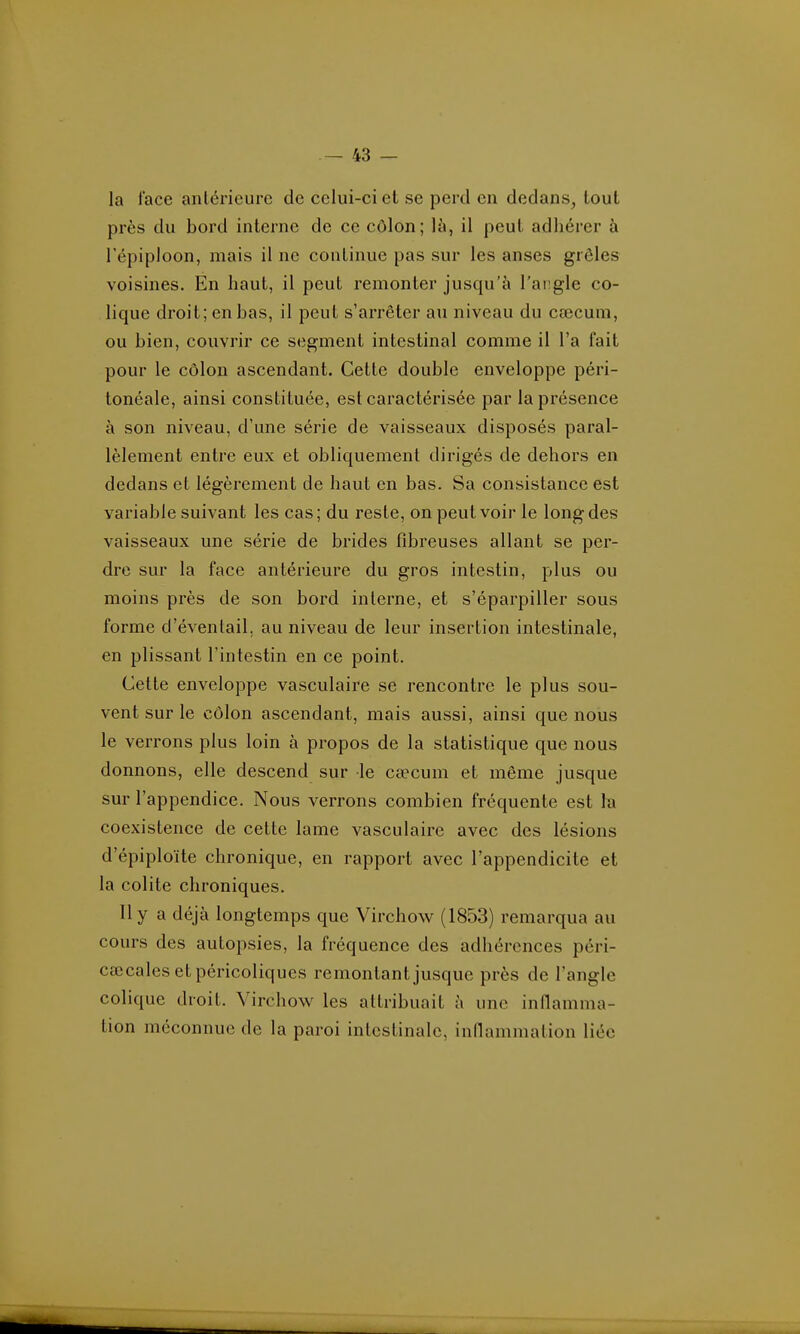 la lace anlérieurc de celui-ci et se perd en dedans, tout près du bord interne de ce côlon; U\, il peut adhérer à l'épiploon, mais il ne continue pas sur les anses grêles voisines. En haut, il peut remonter jusqu'à l'angle co- lique droit; en bas, il peut s'arrêter au niveau du ca3cum, ou bien, couvrir ce segment intestinal comme il l'a fait pour le côlon ascendant. Cette double enveloppe péri- tonéale, ainsi constituée, est caractérisée par la présence à son niveau, d'une série de vaisseaux disposés paral- lèlement entre eux et obliquement dirigés de dehors en dedans et légèrement de haut en bas. Sa consistance est variable suivant les cas; du reste, on peut voir le long des vaisseaux une série de brides fibreuses allant se per- dre sur la face antérieure du gros intestin, plus ou moins près de son bord interne, et s'éparpiller sous forme d'évenlail, au niveau de leur insertion intestinale, en plissant l'intestin en ce point. Cette enveloppe vasculaire se rencontre le plus sou- vent sur le côlon ascendant, mais aussi, ainsi que nous le verrons plus loin à propos de la statistique que nous donnons, elle descend sur le caecum et même jusque sur l'appendice. Nous verrons combien fréquente est ha coexistence de cette lame vasculaire avec des lésions d'épiploïte chronique, en rapport avec l'appendicite et la colite chroniques. Il y a déjà longtemps que Virchow (1853) remarqua au cours des autopsies, la fréquence des adhérences péri- cœcalesetpéricoliques remontant jusque près de l'angle colique droit. Virchow les attribuait à une inflamma- tion méconnue de la paroi intestinale, inflammation liée