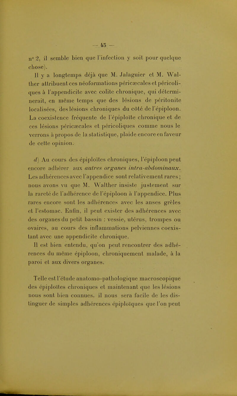 n° 2, il semble bien que l'infection y soiL pour quelque chose). Il y a longtemps déjà que M. Jalaguier et M. Wal- iher attribuent ces néoformations péricœcales et péricoli- ques à l'appendicite avec colite chronique, qui détermi- nerait, en même temps que des lésions de péritonite localisées, des lésions chroniques du côté del'épiploon. La coexistence fréquente de Tépiploïte chronique et de ces lésions périccecales et péricoliques comme nous le verrons à propos de la statistique, plaide encore en faveur de cette opinion. d) Au cours des épiploïtes chroniques, l'épiploon peut encore adhérer aux autres organes intra-abdominaux. Les adhérences avec l'appendice sont relativement rares ; nous avons vu que M. Walther insiste justement sur la rareté de l'adhérence del'épiploon à l'appendice. Plus rares encore sont les adhérences avec les anses grêles et l'estomac. Enfin, il peut exister des adhérences avec des organes du petit bassin : vessie, utérus, trompes ou ovaires, au cours des inflammations pelviennes coexis- tant avec une appendicite chronique. Il est bien entendu, qu'on peut rencontrer des adhé- rences du même épiploon, chroniquemenl malade, à la paroi et aux divers organes. Telle est l'étude anatomo-pathologique macroscopique des épiploïtes chroniques et maintenant que les lésions nous sont bien connues, il nous sera facile de les dis- tinguer de simples adhérences épiploïques que l'on peut