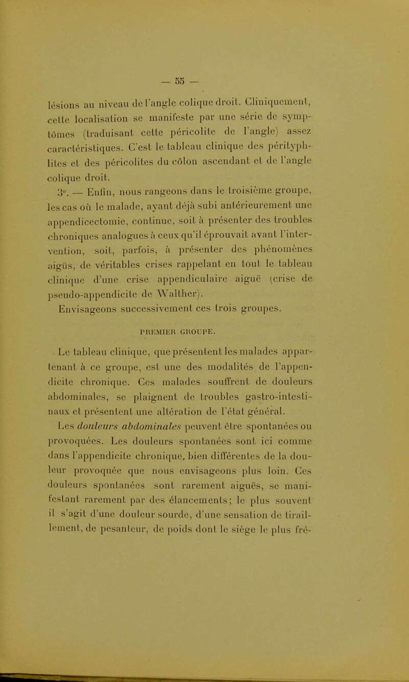 lésions au niveau de l'angle colique droit. Cliniquemenl, celte localisation se manifeste par une série de symp- tômes (traduisant cette péricolite de l'angle) assez caractéristiques. C'est le tableau clinique des péritypli- liles et des péricolites du côlon ascendant et de l'angle colique droit. 30, _ Enfin, nous rangeons dans le troisième groupe, les cas où le malade, ayant déjà subi antérieurement une appendicectomie, continue, soit à présenter des troubles chroniques analogues à ceux qu'il éprouvait avant l'inter- vention, soit, parfois, à présenter des phénomènes aigus, de véritables crises rappelant en tout le tableau clinique d'une crise appendiculaire aiguë (crise de pseudo-appendicite de Walther). Envisageons successivement ces trois groupes. PREMIER GROUPE. - Le tableau clinique, que présentent les malades appar- tenant à ce groupe, est une des modalités de l'appen- dicite chronique. Ces malades souffrent de douleurs abdominales, se plaignent de troubles gastro-intesti- naux et présentent une altération de l'état général. Les douleurs abdominales peuvent être spontanées ou provoquées. Les douleurs spontanées sont ici comme dans l'appendicite chronique, bien différentes de la dou- leur provoquée que nous envisageons plus loin. Ces douleurs spontanées sont rarement aiguës, se mani- festant rarement par des élancements; le plus souvent il s'agit d'une douleur sourde, d'une sensation de tirail- lement, de pesanteur, de poids dont le siège le plus fré-