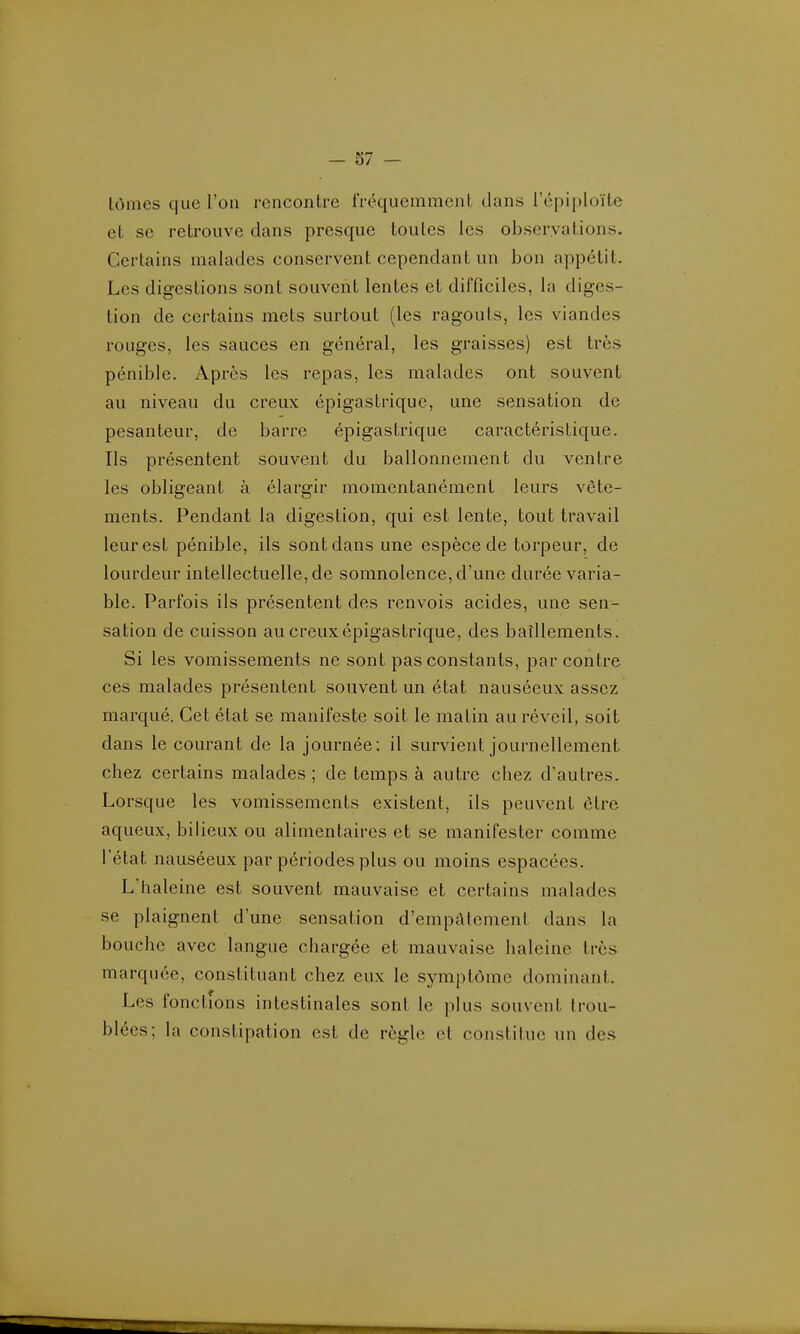 lôines que l'on rencontre fréquemmcnl dans l'épiploïte et se retrouve dans presque toutes les observations. Certains malades conservent cependant un bon appétit. Les digestions sont souvent lentes et difficiles, la diges- tion de certains mets sm-tout (les ragoûts, les viandes rouges, les sauces en général, les graisses) est très pénible. Apres les repas, les malades ont souvent au niveau du creux épigastriquc, une sensation de pesanteur, de barre épigastrique caractéristique. Ils présentent souvent du ballonnement du ventre les obligeant à élargir momentanément leurs vête- ments. Pendant la digestion, qui est lente, tout travail leur est pénible, ils sont dans une espèce de torpeur, de lourdeur intellectuelle, de somnolence, d'une durée varia- ble. Parfois ils présentent des renvois acides, une sen- sation de cuisson au creux épigastrique, des baîllements. Si les vomissements ne sont pas constants, par contre ces malades présentent souvent un état nauséeux assez marqué. Cet état se manifeste soit le matin au réveil, soit dans le courant de la journée; il survient journellement chez certains malades ; de temps à autre chez d'autres. Lorsque les vomissements existent, ils peuvent être aqueux, bilieux ou alimentaires et se manifester comme l'état nauséeux par périodes plus ou moins espacées. L'haleine est souvent mauvaise et certains malades se plaignent d'une sensation d'empfttement dans la bouche avec langue chargée et mauvaise haleine très marquée, constituant chez eux le symptôme dominant Les fonctions intestinales sont le plus souvent trou- blées; la constipation est de règle et constitue un des