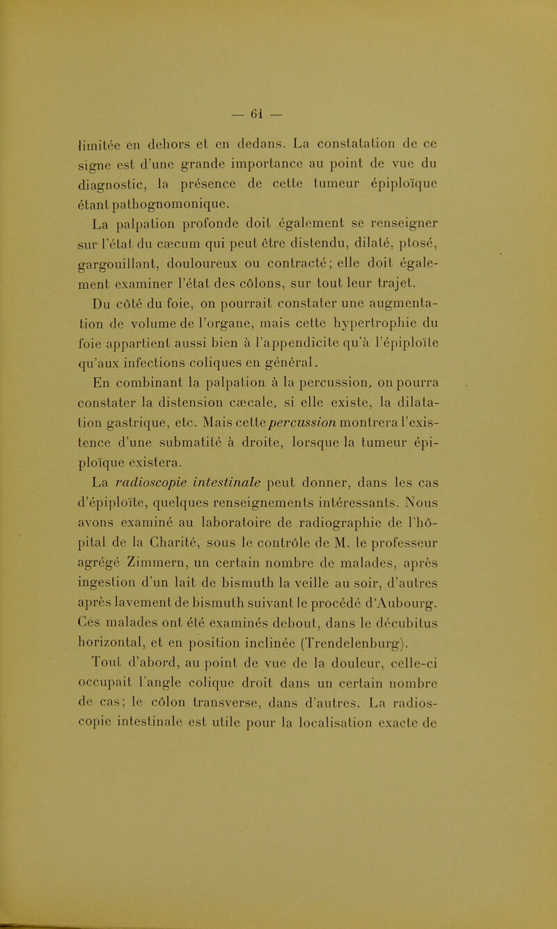 liiniLéc en dehors eL en dedans. La constalalion de ce signe est d'une grande importance au point de vue du diagnostic, la présence de cette tumeur épiploïque étant palhognomonique. La palpation profonde doit également se renseigner sur l'état du cœcum qui peut être distendu, dilaté, ptosé, gargouillant, douloureux ou contracté; elle doit égale- ment examiner l'état des côlons, sur tout leur trajet. Du côté du foie, on pourrait constater une augmenta- tion de volume de l'organe, mais cette hypertrophie du foie appartient aussi bien à l'appendicite qu'à l'épiploïte qu'aux infections coliques en générai. En combinant la palpation à la percussion^ on pourra constater la distension cœcale^ si elle existe, la dilata- tion gastrique, etc. Mais cette j!)erctissio;fi montrera l'exis- tence d'une submatité à droite, lorsque la tumeur épi- ploïque existera. La radioscopie intestinale peut donner, dans les cas d'épiploïte, quelques renseignements intéressants. Nous avons examiné au laboratoire de radiographie de l'hô- pital de la Charité, sous le contrôle de M. le professeur agrégé Zimmern, un certain nombre de malades, après ingestion d'un lait de bismuth la veille au soir, d'autres après lavement de bismuth suivant le procédé d'Aubourg. Cés malades ont été examinés debout, dans le décubitus horizontal, et en position inclinée (Trendelenburg). Tout d'abord, au point de vue de la douleur, celle-ci occupait l'angle colique droit dans un certain nombre de cas; le côlon transverse, dans d'autres. La radios- copie intestinale est utile pour la localisation exacte de