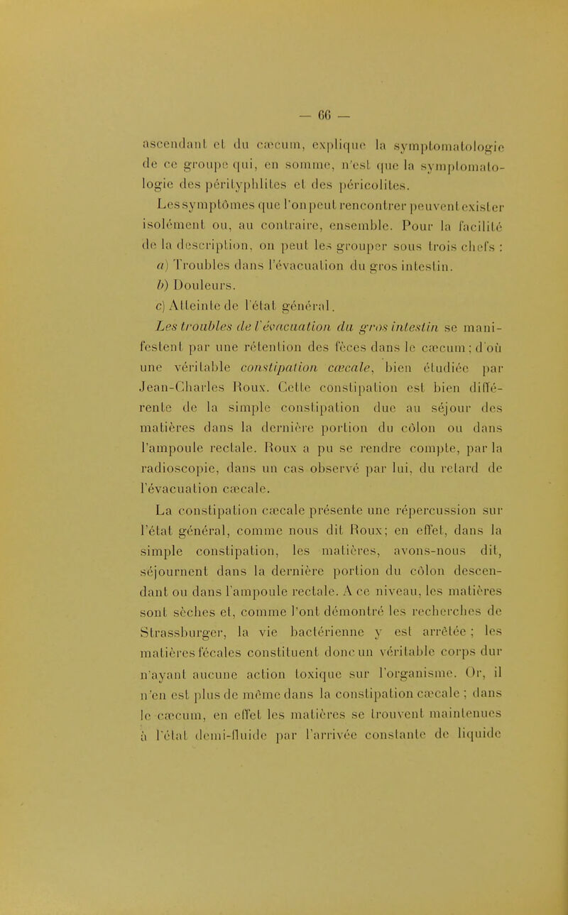 ascendant oL du caecum, explique la symptomalologio de ce groupe qui, en somme, n'esL que la symplomato- logie des périLyphliLes el des péricoliles. Les symptômes que l'on peut rencontrer peuvent exister isolément ou, au contraire, ensemble. Pour la facilité de la description, on peut les grouper sous trois chefs : a) Troubles dans l'évacuation du gros intestin. b) Douleurs. c) Atteinte de l'ctat général. Les troubles de révncLiatioii du gros inlesiin se mani- festent par une rétention des fèces dans le cœcum; d'où une véritable constipation cœcale, bien étudiée par Jean-Charles Roux. Cette constipation est bien diffé- rente de la simple constipation duc au séjour des matières dans la dernière portion du côlon ou dans l'ampoule rectale. Roux a pu se rendre compte, par la radioscopie, dans un cas observé par lui, du retard de l'évacuation cœcale. La constipation cœcale présente une répercussion sur l'état général, comme nous dit Roux; en effet, dans la simple constipation, les matières, avons-nous dit, séjournent dans la dernière portion du côlon descen- dant ou dans l'ampoule rectale. A ce niveau, les matières sont sèches et, comme l'ont démontré les recherches de Strassburger, la vie bactérienne y est arrêtée ; les matières fécales constituent donc un véritable corps dur n'ayant aucune action toxique sur l'organisme. Or, il n'en est plus de même dans la constipation caecale ; dans le cœcum, en effet les matières se trouvent maintenues à l'état dcmi-nuicle par l'arrivée constante de liquide