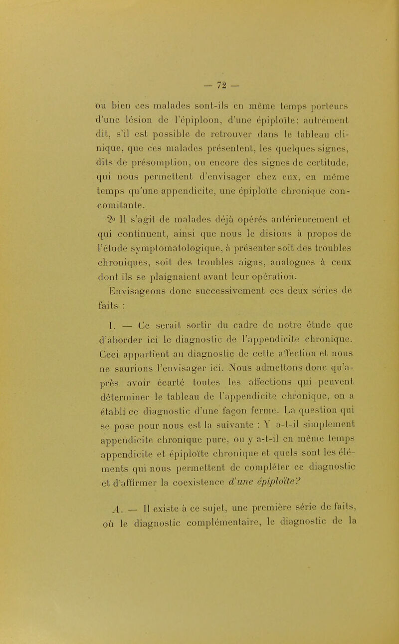 ou bien CCS malades sont-ils en môme temps porteurs d'une lésion de l'épiploon, d'une épiploïte; autrement dit, s'il est possible de retrouver dans le tableau cli- nique, que ces malades présentent, les quelques signes, dits de présomption, ou encore des signes de certitude, qui nous permettent d'envisager chez eux, en même temps qu'une appendicite, une épiploïte chronique con- comitante. 2° Il s'agit de malades déjà opérés antérieurement et qui continuent, ainsi que nous le disions à propos de l'étude symptomatologique, à présenter soit des troubles chroniques, soit des troidales aigus, analogues à ceux dont ils se plaignaient avant leur opération. Envisageons donc successivement ces deux séries de faits : I. — Ce serait soi'tir du cadre de notre étude que d'aborder ici le diagnostic de l'appendicite chronique. Ceci appartient au diagnostic de cette affection et nous ne saurions l'envisager ici. Nous admettons donc qu'a- près avoir écarté toutes les affections qui peuvent déterminer le tableau de l'appendicite chronique, on a établi ce diagnostic d'une façon ferme. La question cpii se pose pour nous est la suivante : V a-t-il simplement appendicite chronique pure, ou y a-t-il en même temps appendicite et épiploïte chronique et quels sont les élé- ments qui nous permettent de compléter ce diagnostic et d'affirmer la coexistence cVune épiploïte? A. — Il existe à ce sujet, une première série de faits, où le diagnostic complémentaire, le diagnostic de la