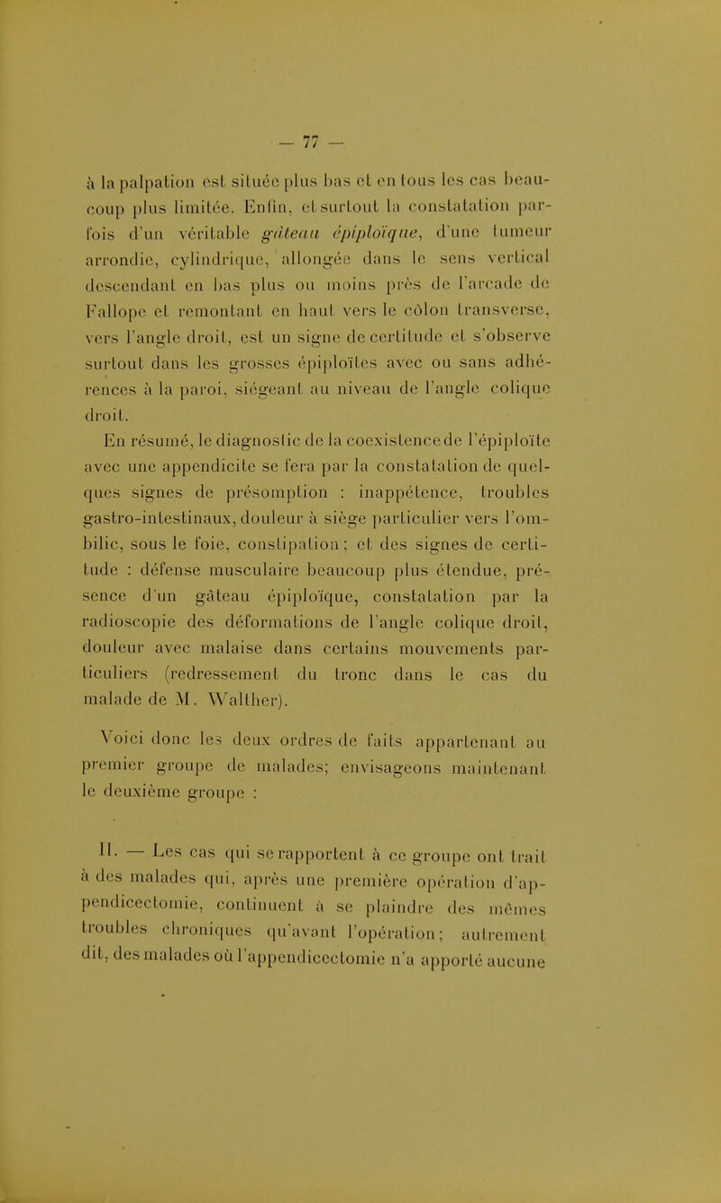 -11 - à la palpation est située plus l)as cL ru lous les cas beau- coup plus limitée. Enliu, et surtout la constatation par- fois d'un véritable gâteau épiploïqne, d'une lumeur arrondie, cylindrique, allongée dans le sens vertical descendant en bas plus ou moins prôs do l'arcade de Fallopc et remontant en haut vers le côlon transverse, vers l'angle droit, est un signe de certitude et s'observe surtout dans les grosses épiploïtes avec ou sans adhé- rences à la paroi, siégeant au niveau de l'angle colique droit. En résumé, le diagnoslic de la coexistence de l'épiploïte avec une appendicite se fera par la constatation de quel- ques signes de présomption : inappétence, troubles gastro-intestinaux, douleur à siège particulier vers l'om- bilic, sous le foie, constipation; et des signes de certi- tude : défense musculaire beaucoup plus étendue, pré- sence d'un gâteau éplploïque, constatation par la radioscopie des déformations de l'angle colique droit, douleur avec malaise dans certains mouvements par- ticuliers (redressement du tronc dans le cas du malade de M. Walther). Voici donc les deux ordres de faits appartenant au premier groupe de malades; envisageons maintenant le deuxième groupe : II. — Les cas qui se rapportent à ce groupe ont trait à des malades qui, après une i)remière opération d'ap- pendicectomie, continuent à se plaindre des mêmes troubles chroniques qu'avant l'opération; autrement dit, des malades où l'appendicectomie n'a apporté aucune