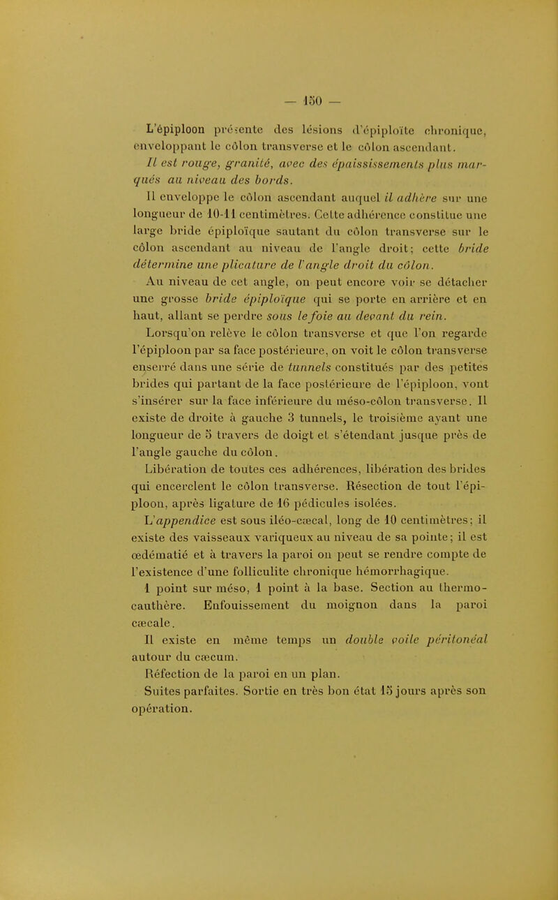 L'épiploon préïente des lésions d'cpiploïte chronique, enveloppant le côlon transverse et le côlon ascendant. // est roiig-e, granité, acec des épaissiasemenls plus mar- qués au niveau des bords. 11 enveloppe le côlon ascendant auquel il adhère sur une longueur de 10-11 centimèlres. Celte adhérence constitue une large bride épiploïque sautant du côlon transverse sur le côlon ascendant au niveau de l'angle droit; cette bride détermine une plicature de l'angle droit du côlon. Au niveau de cet angle, on peut encore voir se détacher une grosse bride épiploïque qui se porte en arrière et en haut, allant se perdre sous le foie au devant du rein. Lorsqu'on relève le côlon transverse et que l'on regarde l'épiploon par sa face postérieure, on voit le côlon transverse enserré dans une série de tunnels constitués par des petites biùdes qui partant de la face postérieure de l'épiploon, vont s'insérer sur la face inférieure du méso-côlon transverse. Il existe de droite à gauche 3 tunnels, le troisième ayant une longueur de 5 travers de doigt et s'étendant jusque près de l'angle gauche du côlon. Libération de toutes ces adhéx'ences, libération des brides qui encerclent le côlon Iransverse. Résection de tout l'épi- ploon, après ligature de 16 pédicules isolées. Uappendice est sous iléo-cœcal, long de 10 centimètres; il existe des vaisseaux variqueux au niveau de sa pointe; il est œdématié et à travers la paroi ou peut se rendre compte de l'existence d'une folliculite chronique hémorrhagique. I point sur méso, 1 point à la base. Section au Ihermo- cauthèi'e. Enfouissement du moignon dans la paroi ctecale. II existe en même temps un double voile péritonéal autour du caecum. Réfection de la paroi en un plan. Suites parfaites. Sortie en très bon état 15 jours après son opération.