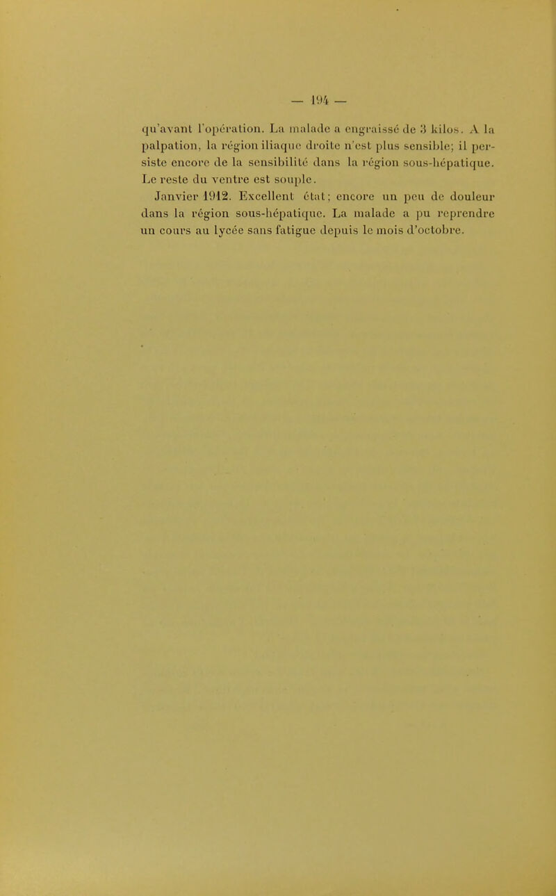 qu'avant l'opéralion. Lu malade a engraissé de 3 kilos. A la palpation, la région iliaque droite n'est plus sensible; il per- siste encore de la sensibilité dans la i-égion sous-hépatique. Le reste du ventre est souple. Janvier 1912. Excellent état; encore un peu de douleur dans la région sous-liépaliquc. La malade a pu reprendre un cours au lycée sans fatigue depuis le mois d'octobre.