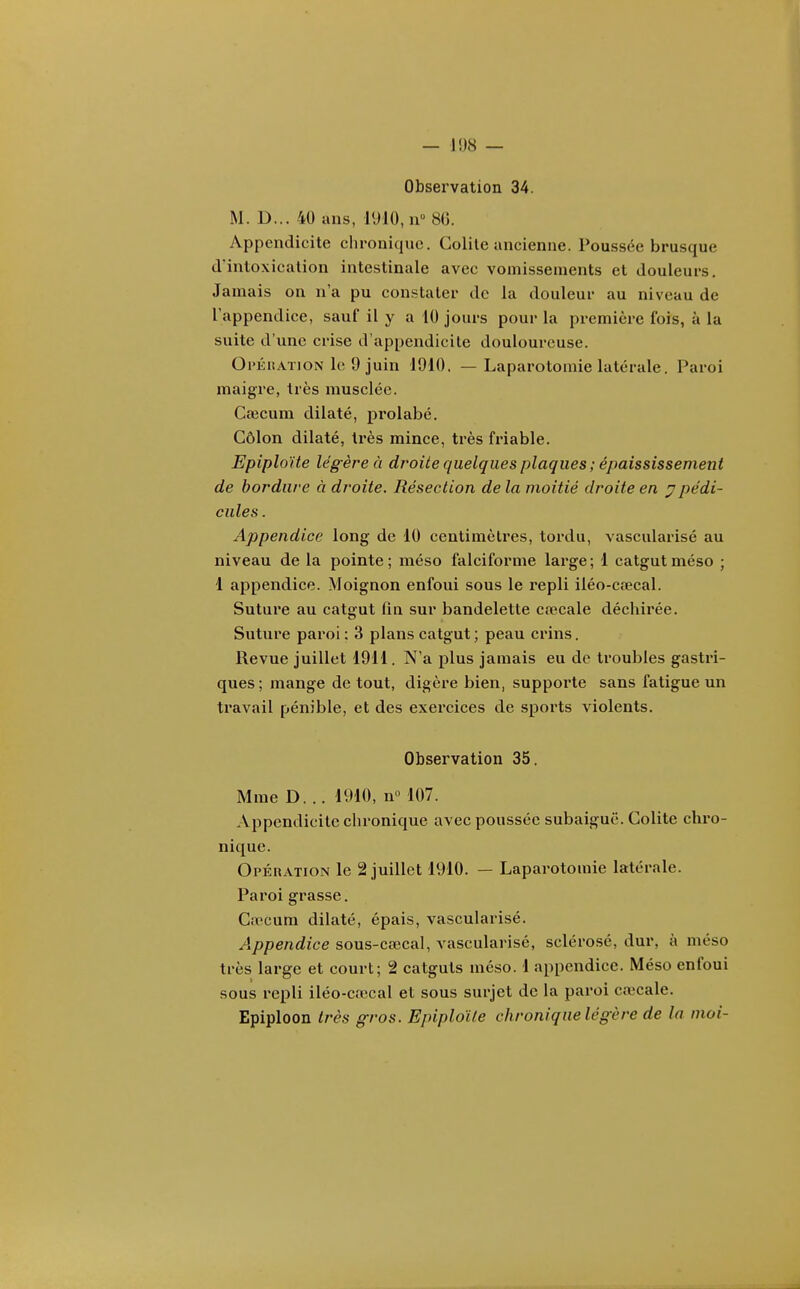 Observation 34. M. D... 40 ans, 1910, n 80. Appendicite chronique. Colite ancienne. Poussée brusque d'intoxication intestinale avec vomissements et douleurs. Jamais on n'a pu constater de la douleur au niveau de l'appendice, sauf il y a 10 jours pour la première fois, à la suite d'une crise d'appendicite douloureuse. Oi'ÉiiATioN le 9 juin 1910. — Laparotomie latérale. Paroi maigre, très musclée. Caicum dilaté, prolabé. Côlon dilaté, très mince, très friable. Epiploïte légère à droite quelques plaques ; épaississement de bordure à droite. Résection de la moitié droite en 7pédi- cules . Appendice long de 10 centimètres, tordu, vascularisé au niveau de la pointe ; méso falciforme large ; 1 catgut méso ; 4 appendice. Moignon enfoui sous le repli iléo-crecal. Suture au catgut fin sur bandelette cœcale déchirée. Suture paroi : 3 plans catgut; peau crins. Revue juillet 19H. N'a plus jamais eu de troubles gastri- ques; mange de tout, digère bien, supporte sans fatigue un travail pénible, et des exercices de sports violents. Observation 35. Mme D. .. 1910, n« 107. Appendicite chi-onique avec poussée subaiguë. Colite chro- nique. OpÉnATioN le 2 juillet 1910. — Laparotomie latérale. Paroi grasse. Ca>cum dilaté, épais, vascularisé. /l/)/?enrfîce sous-cœcal, vascularisé, sclérosé, dur, à méso très large et court; 2 catguts méso. 1 appendice. Méso enfoui sous repli iléo-ca)cal et sous surjet de la paroi cœcale. Epiploon très gros. Epiploïte chronique légère de la moi-