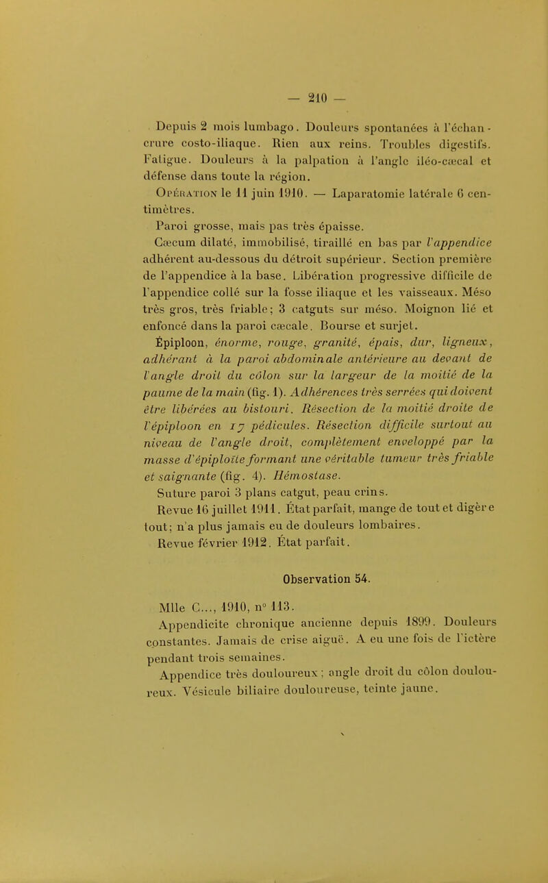 Depuis 2 mois lumbago . Douleurs spontanées à l'échan - crure costo-iliaquc. Rien aux reins. Troubles digestifs. Fatigue. Douleurs à la palpatiou à l'angle iléo-Ccccal et défense dans toute la région. Opkiîation le H juin 1910. — Laparatomie latérale G cen- timètres. Paroi grosse, mais pas très épaisse. Gœcum dilaté, immobilisé, tiraillé en bas par Vappendice adhérent au-dessous du détroit supérieur. Section première de l'appendice à la base. Libération progressive difficile de l'appendice collé sur la fosse iliaque et les vaisseaux. Méso très gros, très friable; 3 catguts sur méso. Moignon lié et enfoncé dans la paroi cfecale. Bourse et surjet. Épiploon, énorme, rouge, granité, épais, dur, ligneux, adhérant à la paroi abdominale antérieure au devant de Vangle droit du côlon sur la largeur de la moitié de la paume de la main (fig. 1). Adhérences très serrées qui doivent être libérées au bistouri. Résection de la moitié droite de Vépiploon en ly pédicules. Résection difficile surtout au niveau de Vangle droit, complètement enveloppé par la masse d'épiploite formant une véritable tumeur très friable et saignante {Cig. 4). Hémostase. Suture paroi 3 plans catgut, peau crins. Revue 16 juillet 1911. État parfait, mange de tout et digère tout; n'a plus jamais eu de douleui's lombaires. Revue février 1912. État parfait. Observation 54. Mlle C..., 1910, n° 113. Appendicite chronique ancienne depuis 1899. Douleurs constantes. Jamais de crise aiguë. A eu une fois de l'ictère pendant trois semaines. Appendice très douloureux ; ongle droit du côlon doulou- reux. Vésicule biliaire douloureuse, teinte jaune.