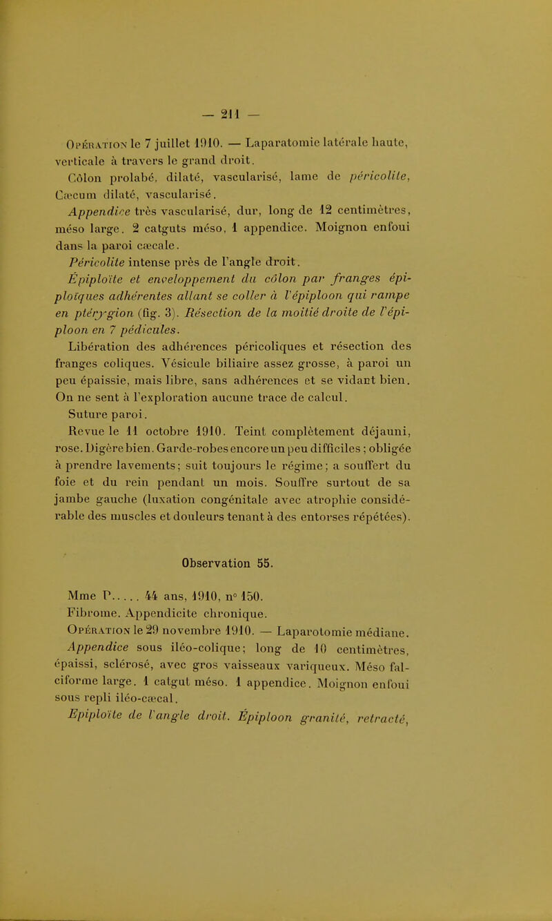 OpÉRATroNle 7 juillet 1910. — Laparatomie latérale haute, verticale à travers le grand droit. Côlon prolabé, dilaté, vascularisé, lame de péricolite, Caecum dilate, vascularisé. A/)penrfi>e très vascularisé, dur, long de 12 centimètres, méso large. 2 catguts méso, 1 appendice. Moignon enfoui dans la paroi cœcale. Péricolite intense près de l'angle droit. Épiploïte et enveloppement du côlon par franges épi- ploïques adhérentes allant se coller à Vépiploon qui rampe en ptérj'-gion (fig. 3). Résection de la moitié droite de Vépi- ploon en 7 pédicules. Libération des adhérences péricoliques et résection des franges coliques. Vésicule biliaire assez grosse, à paroi un peu épaissie, mais libre, sans adhérences et se vidant bien. On ne sent à l'exploration aucune trace de calcul. Suture paroi. Revue le 11 octobre 1910. Teint complètement déjauni, rose. Digère bien. Garde-robes encore un peu difficiles ; obligée à prendre lavements; suit toujours le régime; a souffei't du foie et du rein pendant un mois. Souffre surtout de sa jambe gauche (luxation congénitale avec atrophie considé- rable des muscles et douleurs tenant à des entorses répétées). Observation 55. Mme P 44 ans, 1910, n» 150. Fibrome. Appendicite chronique. Opération le 29 novembre 1910. — Lapai-otomie médiane. Appendice sous iléo-colique; long de 10 centimètres, épaissi, sclérosé, avec gros vaisseaux variqueux. Méso fal- ciforme large. 1 catgut méso. 1 appendice. Moignon enfoui sous repli iléo-ca^cal. Epiploïte de l'angle droit. Épiploon granité, retracté,