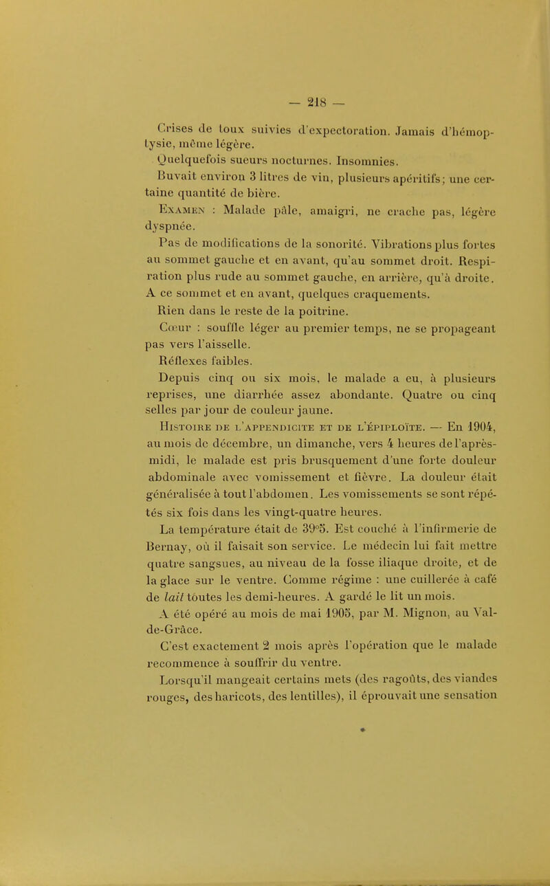 Crises de toux suivies d'expectoration. Jamais d'iiémop- lysie, môme légère. Quelquefois sueurs nocturnes. Insomnies. Buvait environ 3 litres de vin, plusieurs apéritifs; une cer- taine quantité de bière. Examen : Malade pAle, amaigri, ne crache pas, légère dyspnée. Pas de modifications de la sonorité. Vibrations plus fortes au sommet gauche et en avant, qu'au sommet droit. Respi- ration plus rude au sommet gauche, en ax-rière, qu'à droite, A ce sommet et en avant, quelques craquements. Rien dans le reste de la poitrine. Cœur : souffle léger au premier temps, ne se propageant pas vers l'aisselle. Réflexes faibles. Depuis cinq ou six mois, le malade a eu, à plusieurs reprises, une diarx'hée assez abondante. Quatre ou cinq selles par jour de couleur jaune. Histoire t>e l'appendicite et de l'épiploïïe. — En 1904, au mois de décembre, un dimanche, vers 4 heures de l'après- midi, le malade est pris brusquement d'une forte douleur abdominale avec vomissement et fièvre. La douleur était généralisée à tout l'abdomen. Les vomissements se sont répé- tés six fois dans les vingt-quatre heures. La température était de SQ^S. Est couché à l'infirmerie de Bernay, où il faisait son service. Le médecin lui fait mettre quatre sangsues, au niveau de la fosse iliaque droite, et de la glace sur le ventre. Comme régime : une cuillerée à café de lait toutes les demi-heures. A gardé le lit un mois. A été opéré au mois de mai 1903, par M. Mignon, au Val- de-Grâce. C'est exactement 2 mois après l'opération que le malade recommence à souffrir du ventre. Lorsqu'il mangeait certains mets (des ragoûts, des viandes rouges, deshaincots, des lentilles), il éprouvait une sensation