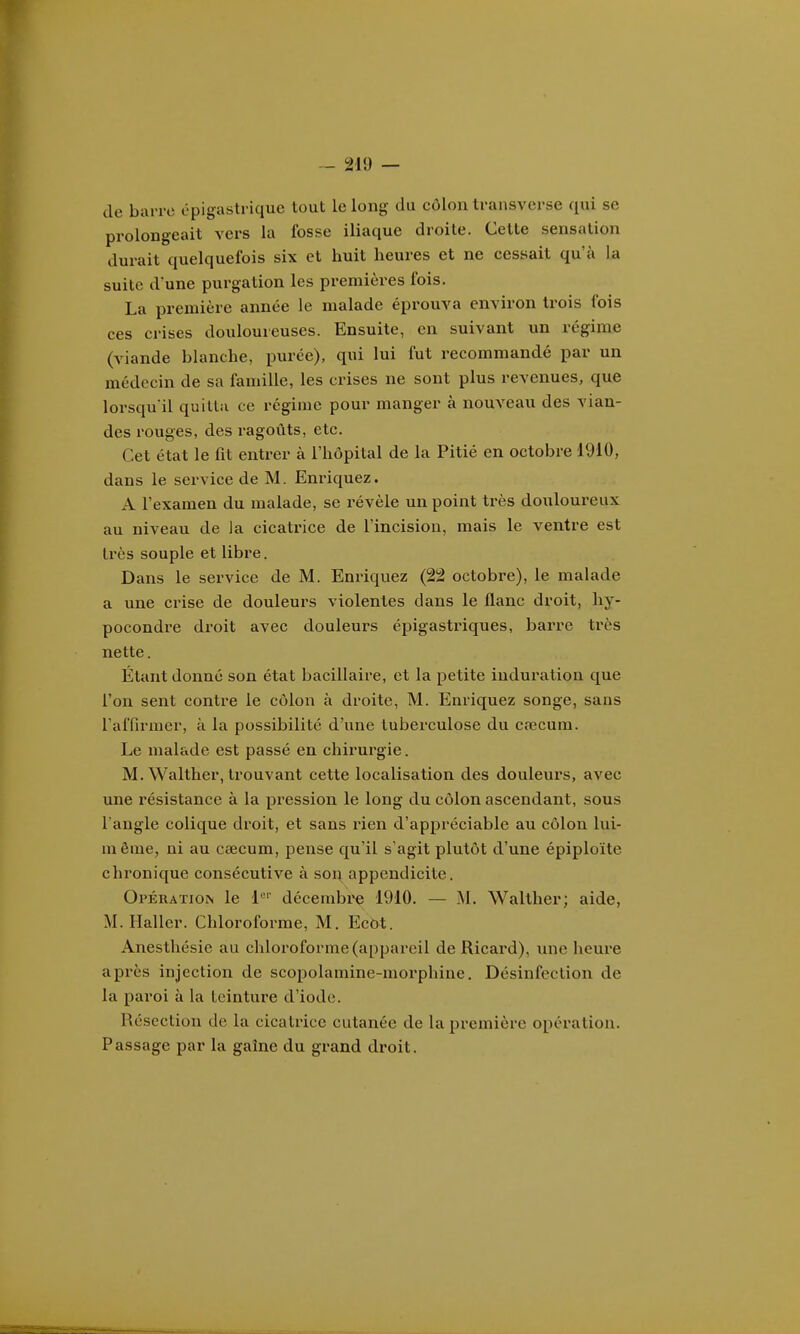 de barre épigastrique tout le long du côlon transverse qui se prolongeait vers la fosse iliaque droite. Cette sensation durait quelquefois six et huit heures et ne cessait qu'à la suite d'une purgation les premières fois. La première année le malade éprouva environ trois fois ces crises douloureuses. Ensuite, en suivant un régime (viande blanche, purée), qui lui fut recommandé par un médecin de sa famille, les crises ne sont plus revenues, que lorsqu'il quitta ce régime pour manger à nouveau des vian- des rouges, des ragoûts, etc. Cet état le fit entrer à l'hôpital de la Pitié en octobre 1910, dans le service de M. Enriquez. A l'examen du malade, se révèle un point très douloureux au niveau de la cicatrice de l'incision, mais le ventre est très souple et libre. Dans le service de M. Enriquez (22 octobre), le malade a une crise de douleurs violentes clans le flanc droit, hy- pocondre droit avec douleurs épigastriques, barre très nette. Étant donné son état bacillaire, et la petite induration que l'on sent contre le côlon à droite, M. Enriquez songe, sans l'affirmer, à la possibilité d'une tuberculose du cœcum. Le malade est passé en chirurgie. M. Walther, trouvant cette localisation des douleurs, avec une z'ésistance à la pression le long du côlon ascendant, sous l'angle colique droit, et sans rien d'appréciable au côlon lui- même, ni au caecum, pense qu'il s'agit plutôt d'une épiploïte chronique consécutive à son appendicite. Opération le 1*^'' décembi'e 1910. — M. Walther; aide, M. Hallcr. Chloroforme, M. Ecbt. Anesthésie au chloroforme (appareil de Ricard), une heure après injection de scopolamine-moi'phine. Désinfection de la paroi à la teinture d'iode. Résection de la cicatrice cutanée de la première opération. Passage par la gaîne du grand droit.