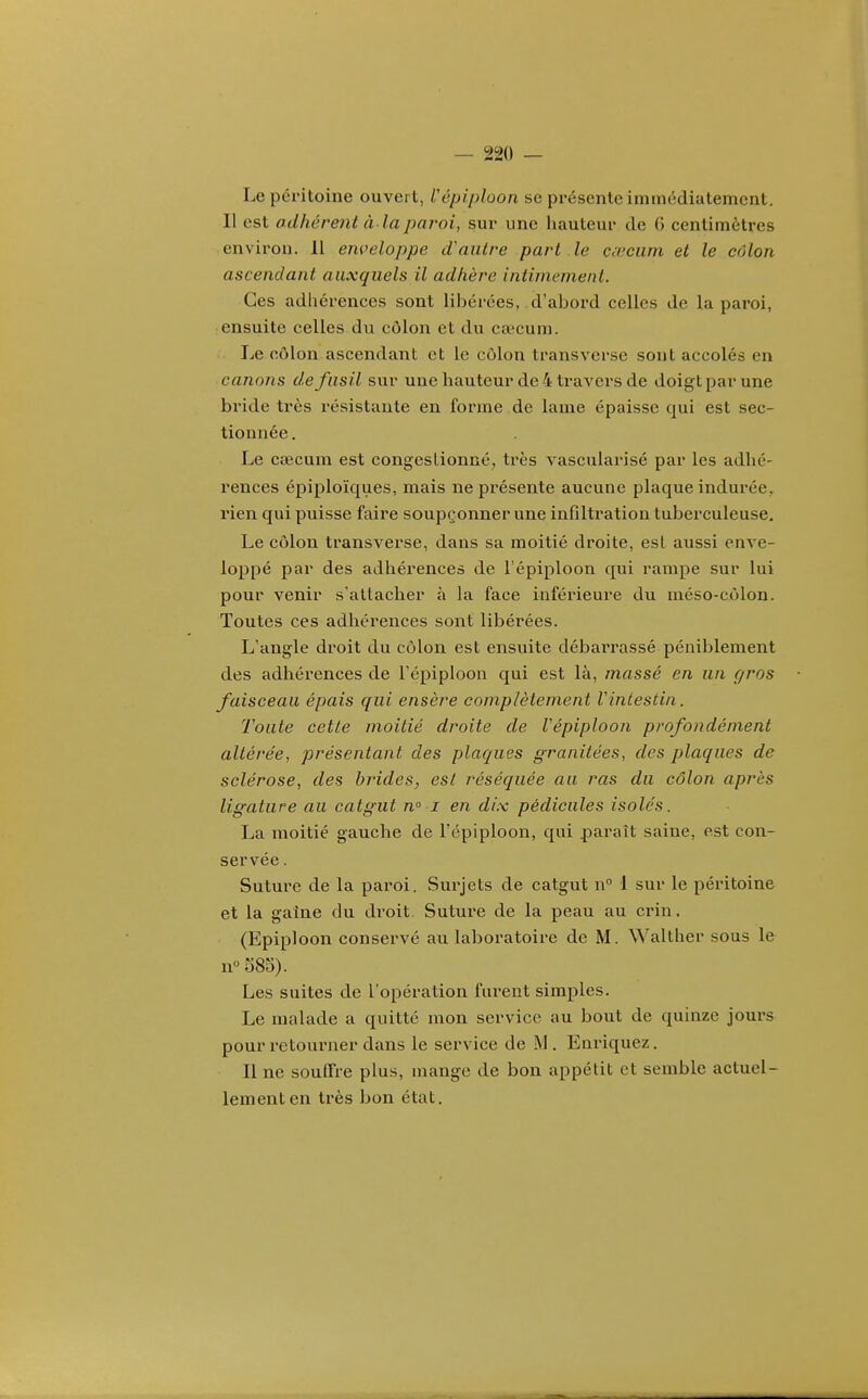 Le péritoine ouvert, Vépiploon se présente immédiatement. Il est adhérent à laparoi, sur une hauteur de 6 centimètres environ. Il enveloppe (Vautre part le c^vciim et le côlon ascendant auxquels il adhère intimement. Ces adhérences sont libérées, d'abord celles de la paroi, ensuite celles du côlon et du caecum. Le côlon ascendant et le côlon transverse sont accolés en canons de fusil sur une hauteur de 4 ti'avers de doigt par une bride très résistante en forme de lame épaisse qui est sec- tionnée . Le cœcum est congestionné^ très vascularisé par les adhé- rences épiploïques, mais ne présente aucune plaque indurée, rien qui puisse faire soupçonner une infiltration tuberculeuse. Le côlon transverse, dans sa moitié droite, est aussi enve- loppé par des adhérences de l'épiploou qui rampe sur lui pour venir s'attacher à la face inférieure du méso-côlon. Toutes ces adhérences sont libérées. L'angle droit du côlon, est ensuite débarrassé péniblement des adhérences de l'épiploou qui est là, massé en un r/ros faisceau épais qui ensère complètement Vintestin. Toute cette moitié droite de Vépiploon profondément altérée, présentant des plaques granitées, des plaques de sclérose, des brides, est réséquée au ras du côlon après ligature au catgut n i en dix pédicules isolés. La moitié gauche de l'épiploon, qui paraît saine, est con- servée . Suture de la paroi. Surjets de catgut n 1 sur le péritoine et la gaine du droit. Sutui'e de la peau au crin. (Epiploon conservé au laboratoire de M. Walther sous le n 583). Les suites de l'opération furent simples. Le malade a quitté mon service au bout de quinze jours pour retourner dans le service de M . Enriquez. Il ne souffre plus, mange de bon appétit et semble actuel- lement en ti'ès bon état.