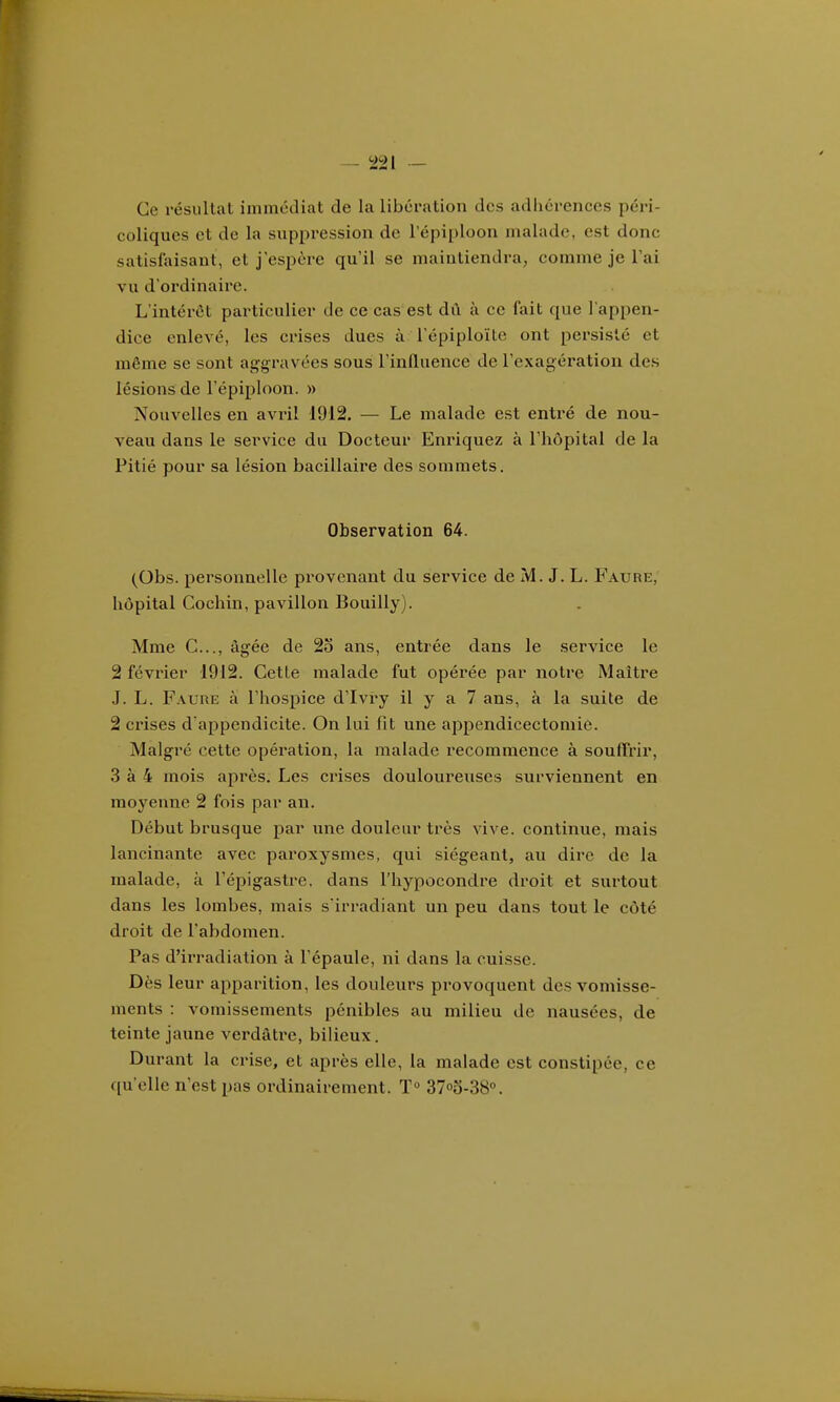 Ce résullat immédiat de la libération des adiiérences péri- coliques et de la suppression de l'épiploon malade, est donc satisfaisant, et j'espère qu'il se maintiendra, comme je l'ai vu d'ordinaire. L'intérêt particulier de ce cas est dû à ce fait que l'appen- dice enlevé, les crises dues à l'épiploïLe ont persisté et même se sont aggravées sous Tinfluence de l'exagératiou des lésions de l'épiploon. » Nouvelles en avril 1912. — Le malade est entré de nou- veau dans le service du Docteur Enriquez à l'hôpital de la Pitié pour sa lésion bacillaire des sommets. Observation 64. (Obs. personnelle provenant du service de M. J. L. Faure, hôpital Cochin, pavillon Bouilly). Mme C..., âgée de 2o ans, entrée dans le service le 2 février 1912. Cette malade fut opérée par notre Maître J. L. Faure à l'hospice d'Ivry il y a 7 ans, à la suite de 2 crises d'appendicite. On lui fit une appendicectomiè. Malgré cette opéi^ation, la malade recommence à souffrir, 3 à 4 mois après. Les crises douloureuses surviennent en moyenne 2 fois par an. Début brusque par une douleur très vive, continue, mais lancinante avec paroxysmes, qui siégeant, au dire de la malade, à l'épigastre, dans l'hypocondre droit et surtout dans les lombes, mais s irradiant un peu dans tout le côté droit de l'abdomen. Pas d'irradiation à l'épaule, ni dans la cuisse. Dès leur apparition, les douleurs provoquent des vomisse- ments : vomissements pénibles au milieu de nausées, de teinte jaune verdâtre, bilieux. Durant la crise, et après elle, la malade est constipée, ce qu'elle n'est pas ordinairement. T 3700-38°.