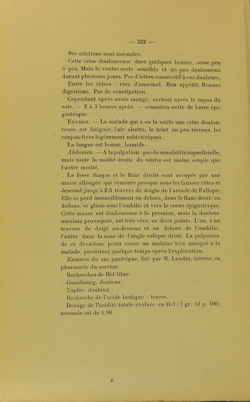 Ses mictions sont normales. Cette crise douloui-euse dure quelques heures, cesse peu à peu. Mais le ventre reste sensible et un peu douloureux durant plusieurs jours. Pas d'ictère consécutif à ces douleurs. Entre les crises : rien d'anormal. Bon appétit. Bonnes digestions. Pas de constipation. Cependant après avoir mangé, surtout après le repas du soir, — 2 à 3 heures après, — sensation nette de barre épi- gastrique . Examen. — La malade qui a eu la veille une crise doulou- reuse, est fatiguée, l'air abattu, le teint un peu terreux, les conjonctives légèrement subictériques, La langue est bonne, humide . Abdomen. —Alapalpation : pas de sensibilité superficielle, mais toute la moitié droite du ventre est moins souple que l'autre moitié. La fosse iliaque et le flanc droits sont occupés par une masse allongée qui remonte presque sous les fausses côtes et descend jusqu'à 2-3 travers de doigts de l'arcade deFallope. Elle se perd insensiblement en dehors, dans le flanc droit; en dedans, se glisse sous l'ombilic et vers le creux épigastrique. Cette masse est douloureuse à la pression, mais la douleur maxima provoquée, est très vive, en deux points. L'un, à un travers de doigt au-dessous et en dehors de l'ombilic, l'autre dans la zone de l'angle colique droit. La palpation de ce deuxième point cause un malaise très marqué à la malade, persistant quelque temps api'ès l'exploitation. Examen du suc gastrique, fait par M. Laudat, interne en pharmacie du service. Recherches de Hel libre. Gunsbourg, douteux. Topfer, douteux. Recherche de l'acide lactique : traces. Dosage de l'acidité totale évaluée en llcl : 1 gr. (>1 p. 100: normale est de 1,80.