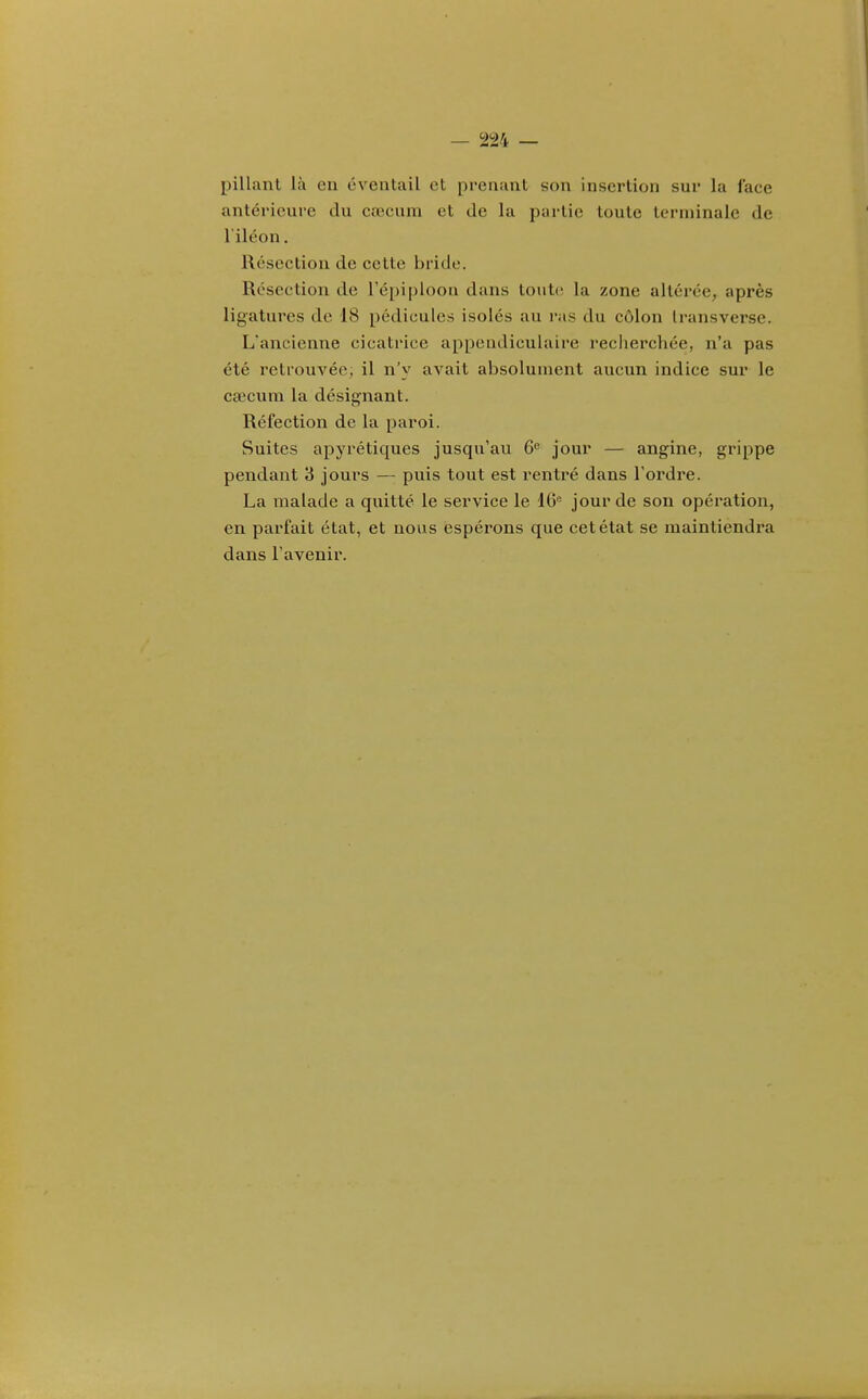 pillant là en éventail et prenant son insertion sur la face antérieure du caHuiin et de la partie toute terminale de l'iléon. Résection de cette bride. Résection de l'épiploon dans toute la zone altérée, après ligatures de 18 pédicules isolés au ras du côlon Iransverse. L'ancienne cicatrice appendiculaire recherchée, n'a pas été retrouvée; il n'y avait absolument aucun indice sur le cœcum la désignant. Réfection de la paroi. Suites apyrétiques jusqu'au 6^ jour — angine, grippe pendant 3 jours — puis tout est rentré dans l'ordre. La malade a quitté le service le 16 jour de son opération, en parfait état, et nous espérons que cet état se maintiendra dans l'avenir.