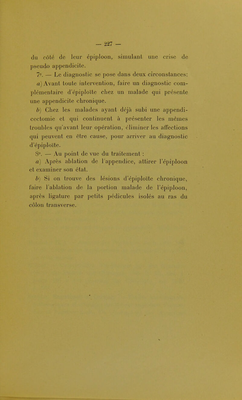 du côté de leur épiploon, simulant une crise de pseudo appendicite. 7'\ — Le diagnostic se pose dans deux circonstances: rt) Avant toute intervention, faire un diagnostic com- plémentaire d'épiploïte chez un malade qui présente une appendicite chronique. b) Chez les malades ayant déjà subi une appendi- cectomie et qui continuent à présenter les mêmes troubles qu'avant leur opération, éliminer les affections qui peuvent en être cause, pour arriver au diagnostic d'épiploïte. 8°. — Au point de vue du traitement : a) Après ablation de l'appendice, attirer l'épiploon et examiner son état. b) Si on trouve des lésions d'épiploïte chronique, faire l'ablation de la portion malade de l'épiploon, après ligature par petits pédicules isolés au ras du côlon transverse.