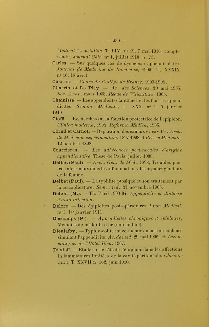 - 233 - Médical Association, T. LIV, n» 19, 7 mai 1910; compte- rendu, Journal Glùr. n 1, juillet 1910, p. 73. Caries. — Sui* quelques cas de dyspepsie appendiculaire. Journal de Médecine de Bordeaux, 1909, T. XXXIX, n» 16, 18 avril. Charrin. — Cours du Collège de France, 1903-1904. Charrin et Le Play. — Ac. des Sciences, 29 mai 1903, Soc. Anal., mars 1905, Revue de Viticulture, 1903. Cheinisse. — Les appendicites fantômes et les fausses appen- dicites. Semaine Médicale, T. XXX, n 1, 5 janvier 1910. Cioffi. — Rechei'ches sur la fonction protectrice de l'épiploon, Clinica moderna, 1904, Réforma Médica, 1903. Cornil et Carnot. — Réparation des canaux et cavités. Arch. de Médecine expérimentale, lSd7-l998 et Presse Médicale, 12 octobre 1898. Courcieras. — Les adhérences péri-cêecales d'origine appendiculaire. Thèse de Paris, juillet 1908. Delbet (Paul). — Arch. Gén. de Méd., i898, Troubles gas- tro-intestinaux dans les inflammations des organes génitaux de la femme. Delbet (Paul). — La typhlite ptosique et son traitement par la cœcoplicature. Sem. Med., 21 novembre 1903. Delion (M.). — Th. Paris 1903-04. Appendicite et diathèse d'auto-infection. Delore. — Des épiploïtes post-opératoires I^yon Médical, n 1, l^r janvier 1911. Descomps (P-)- — Appendicites chroniques et épiploïtes, Mémoire de médaille d'or (non publié). Dieulafoy. —Typhlo-colite muco-membraneuse ou sableuse simulant l'appendicite. Ac. de med. 29 mai 1906. et Leçons cliniques de VHôtel Dieu. 1907. DiédofE. — Etude sur le rôle de l'épiploon dans les affections inflammatoires limitées de la cavité péritonéale. Chirour- guia, T. XXVII n 162, juin 1910.