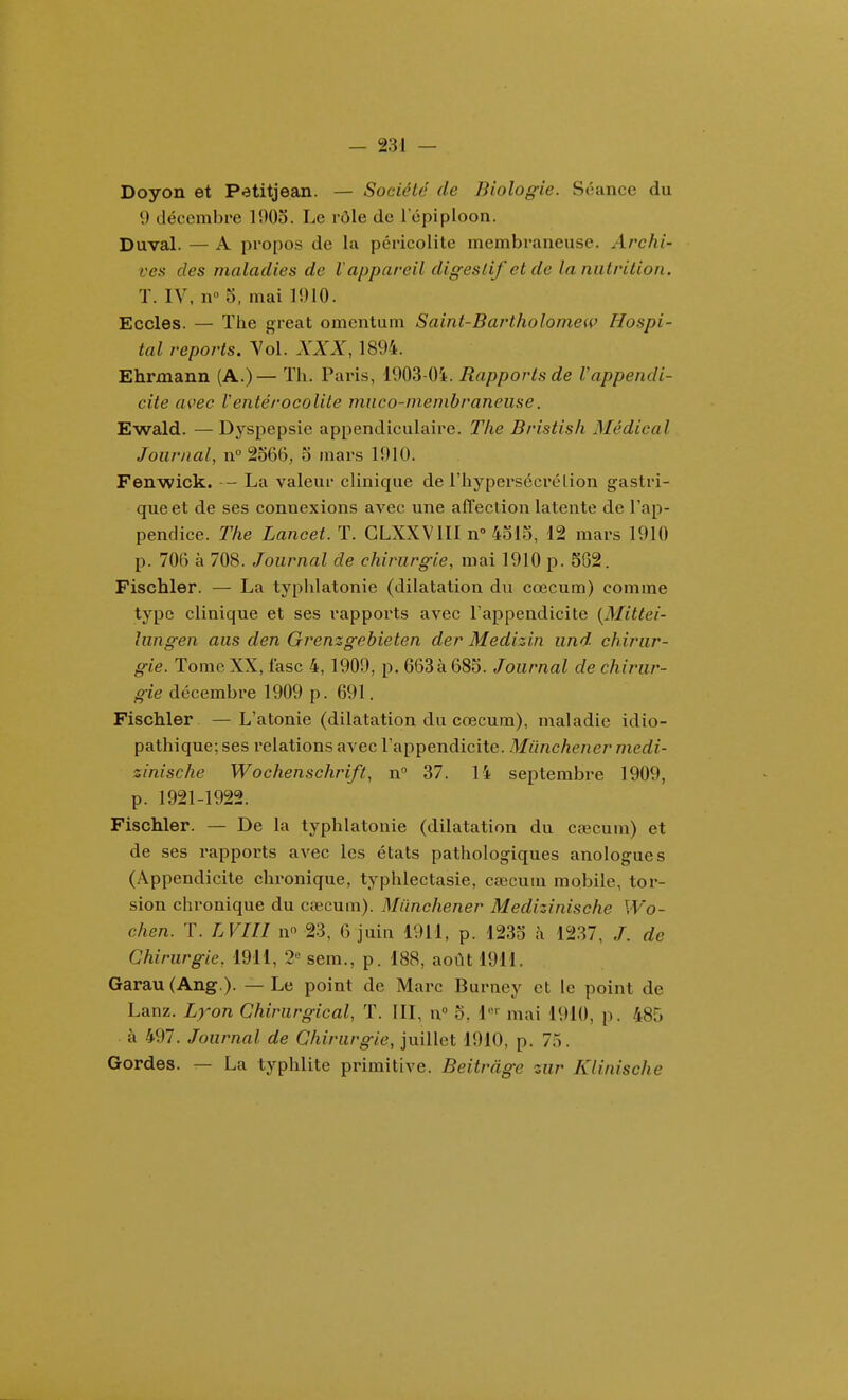 Doyon et Petitjean. — Société de Biologie. Séance du 9 décembre 1903. Le rôle de 1 epiploon. Duval. — A propos de la péricolite membraneuse. Archi- ves des maladies de l'appareil digestif et de la nutrition. T. IV, n» 5, mai 15)10. Ecoles. — The great omentum Saint-Bartholomew Hospi- tal reports. Vol. XXX, 1894. Ehrmann (A.)— Th. Paris, 1903-Oi. Rapports de Vappendi- cite avec Ventérocolite mnco-menibraneiise. Ewald. — Dj'^spepsie appendiciilaire. The Bristish Médical Journal, n° 2566, o mars 1910. Fenwick. - La valeur clinique de l'hypersécrélion gastri- que et de ses connexions aA'^ec une affection latente de l'ap- pendice. The Lancet. T. GLXXVIII n° 4315, 12 mars 1910 p. 706 à 708. Journal de chirurgie, mai 1910 p. 5G2. Fischler. — La typhlatonie (dilatation du cœcum) comme type clinique et ses rapports avec l'appendicite {Mittei- hingen aus den Grenzgebieten der Medizin und chirur- gie. Tome XX, fasc 4, 1909, p. 663à 683. Journal de chirur- gie décembre 1909 p. 691. Fischler —L'atonie (dilatation du cœcum), maladie idio- pathique; ses relations avec l'appendicite. Milnchener medi- zinische Wochenschrift, n 37. 14 septembre 1909, p. 1921-1922. Fischler. — De la typhlatonie (dilatation du cœcum) et de ses rapports avec les états pathologiques anologues (Appendicite chronique, typhlectasie, cœcum mobile, tor- sion chronique du cœcum). Miinchener Medizinische Wo- chen. T. LVin n 23, 6 juin 1911, p. 1233 à 1237, /. de Chirurgie, 1911, 2« sem., p. 188, août 1911. Garau(Ang.). — Le point de Marc Burney et le point de Lanz. Lyon Chirurgical, T. III, n» o, l*^ mai 1910, p. 485 à 497. Journal de Chirurgie, juillet 1910, p. 7.5. Gordes. — La typhlite primitive. Beitràge zur Klinische