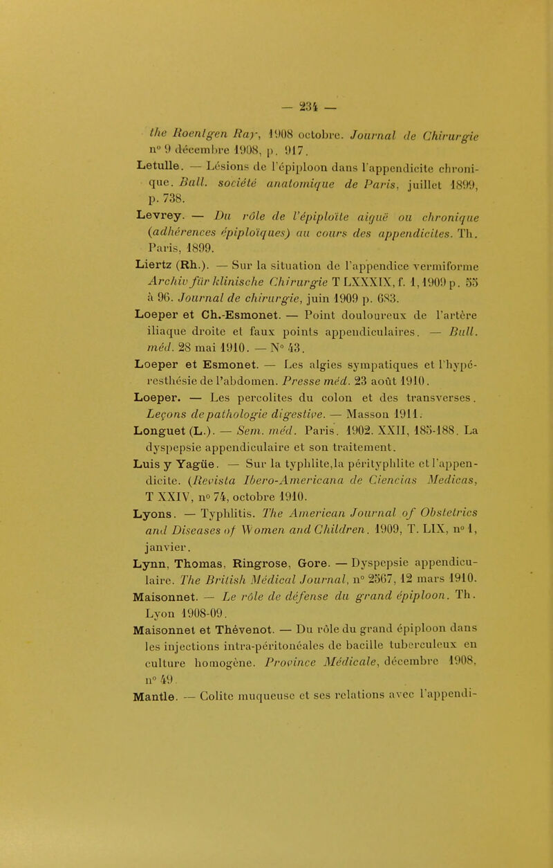 the Roenlgen Ray, \\m octobre. Journal de Chirurgie n 9 déceml)i-e l'JOH, p. 1)17. Letulle. — Lésions de répiploon dans l appendicite chroni- que. Bail, société anatomique de Paris, juillet 1899, p. 738. Levrey. — Du rôle de l'épiplolte aiguë ou chronique (adhérences épiplo'iques) au cours des appendicites. ïh. Paris, 1899. Liertz (Rh.). — Sur la situatioa de rappendicc vermiforme Archivfïirklinische Chirurgie T LXXXIX,L 1,1909 p. 53 à 96. Journal de chirurgie, juin 1909 p. GS3. Loeper et Ch.-Esmonet. — Point douloureux de l'artère iliaque droite et faux points appendiculaires. — Bull, méd. 28 mai 1910. — N 43. Loeper et Esmonet. — Les algies sympatiques et Thypc- restliésie de l'abdomen. Presse méd. 23 août 1910. Loeper. — Les percolites du colon et des transverses. Leçons de pathologie digestice. — Massoa 1911. Longuet (L.). — Sem. méd. Paris. 1902. XXII, 183-188. La dyspepsie appendiculaire et son traitement. Luisy Yagûe. — Sur la typhlite,la pérityphlite et l'appen- dicite. {Reçista Ibero-Ainericana de Ciencias Medicas, T XXIV, no 74, octobre 1910. Lyons. — Typhlitis. The American Journal of Obstetrics and Diseuses of Wome/i and Children. 1909, T. LIX, n» 1, janvier. Lynn, Thomas, Ringrose, Gore. — Dyspepsie appendicu- laire. The British Médical Journal, n 2567, 12 mars 1910. Maisonnet. — Le rôle de défense du grand épiploon. Th. Lyon 1908-09. Maisonnet et Thévenot. — Du rôle du grand épiploon dans les injections intra-péritonéales de bacille tuberculeux en culture homogène. Province Médicale, décembre 1908, n° 49. Mantle. ~ Colite muqueuse et ses relations avec l'appendi-