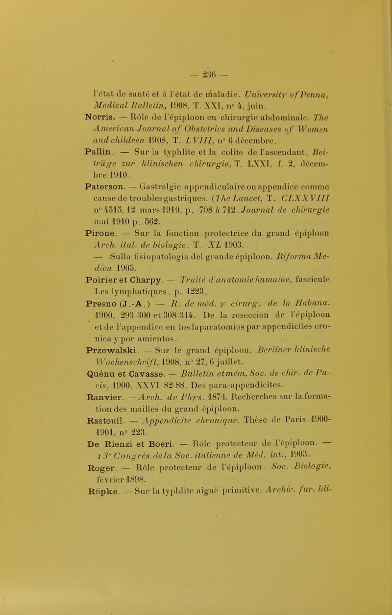 l'état de santé et à l'étal de inaladie. UnU'ersity of Penna, Médical Bulletin, 1908, T. XXI, n 4, juin. Norris. — lUMe de l'épiploon en ehirurgie abdominale. 7'he American Journal of Ohstetrics and Diseuses of Women andchildren 1908, T. LVIII, n° G décembre. Pallin. — Sur la typhlite et la colite de l'ascendant. Bei- tr'dge zur klinischen chirurgie, T. LXXI, f. 2, décem- bre 1910. Paterson. — Gastralgie appendiculaire ou appendice comme cause de troubles gastriques. (1 he Lancei, T. CLXXVIII n° 4olo, 12 mars 1910, p. 708 à 712. Journul de chirurgie mai 1910 p. 562. Pirone. — Sur la fonction protectrice du grand épiploon Arch. ital. de biologie. T. XL 1903. — Sulla fisiopatologia del grande épiploon. Bijorma Me- dica 1905. Poirier et Charpy. — Traité d'anatomie humaine, fascicule Les lymphatiques . p. 1223. Presno (J.-A.) — R. de méd. r cirurg. de la Habana. 1900, 293-300 et 308-314. De la reseccion de l'épiploon et de l'appendice en loslaparatomios par appendicites cro- nica y por amientos. Przewalski. —Sur le grand épiploon. Berliner klinische Wochenschrift, 1908, n° 27, 6 juillet. Quénu et Gavasse. — Bulletin etmëm. Soc. de chir. de Pa- ris, 1900, XXVI 82-88. Des para-appendicites. Ranvier. —Aj-ch. de Phys. 1874. Recherches sur la forma- tion des mailles du grand épiploon. Rastouil. — Appendicite chronique. Thèse de Paris 1900- 1901, n 223. De Rienzi et Boeri. — Rôle pi'otecteur de l'épiploon. — 7^ Conorès delà Soc. italienne de Méd. int., 1903. Roger. — Rôle protecteur de l'épiploon. Soc. Biologie, février 1898. Ropke. — Sur la typhlite aiguc primitive. Archiv. fur. Idi-