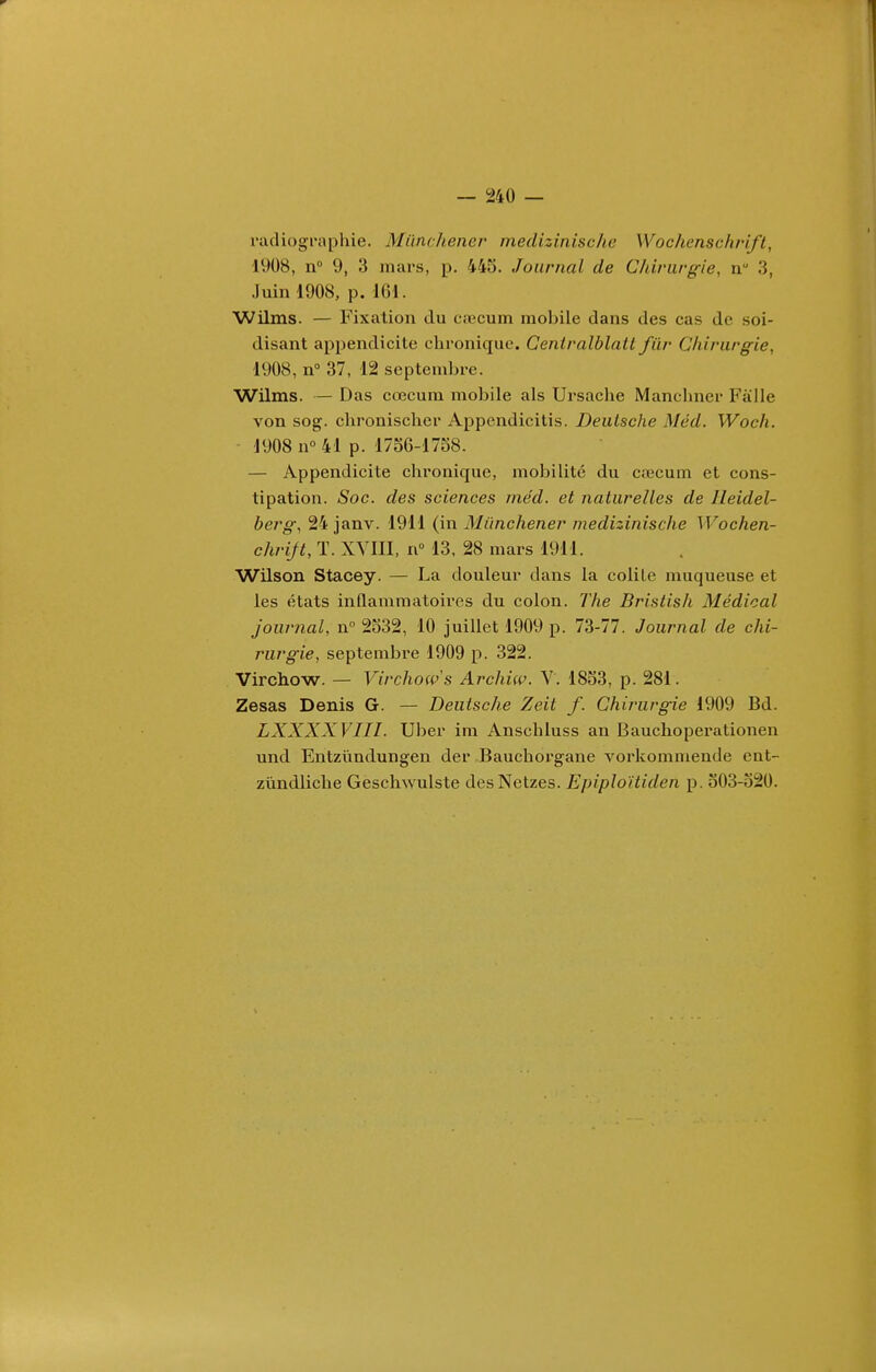 riidiographie. Miinchener medizinische Wochenschrift, 1908, n° 9, 3 mars, p. 445. Journal de Chirurgie, iv 3, Juin 1908, p. 161. Wilms. — Fixation du cœcum mobile dans des cas de soi- disant appendicite chronique. Centralblatt fiir Chirurgie, 1908, n° 37, 12 septembre. Wilms. — Das cœcum mobile als Ursache Manchncr Falle von sog. chronischer Appendicitis. Deutsche Méd. Woch. 1908 n° 41 p. 17o6-1758. — Appendicite chronique, mobilité du c;ecum et cons- tipation. Soc. des sciences méd. et naturelles de Ileidel- berg, 24 janv. 1911 (in Miinchener medizinische Wochen- chrijt, T. XVIII, n 13, 28 mars 1911. Wilson Stacey. — La douleur dans la colile muqueuse et les états inflammatoires du colon. The Bristish Médical journal, n° 2332, 10 juillet 1909 p. 73-77. Journal de chi- rurgie, septembi'e 1909 p. 322. Virchow. — Virchow's Archiw. Y. 1853, p. 281. Zesas Denis G. — Deutsche Zeit f. Chirurgie 1909 Bd. LXXXXVIII. Uber im Anschluss an Bauclioperationen und Entzûndungen der Bauchorgane vorkommende cnt- zùndliche Geschwulste desNetzes. Epiploïtiden p. 503-520.