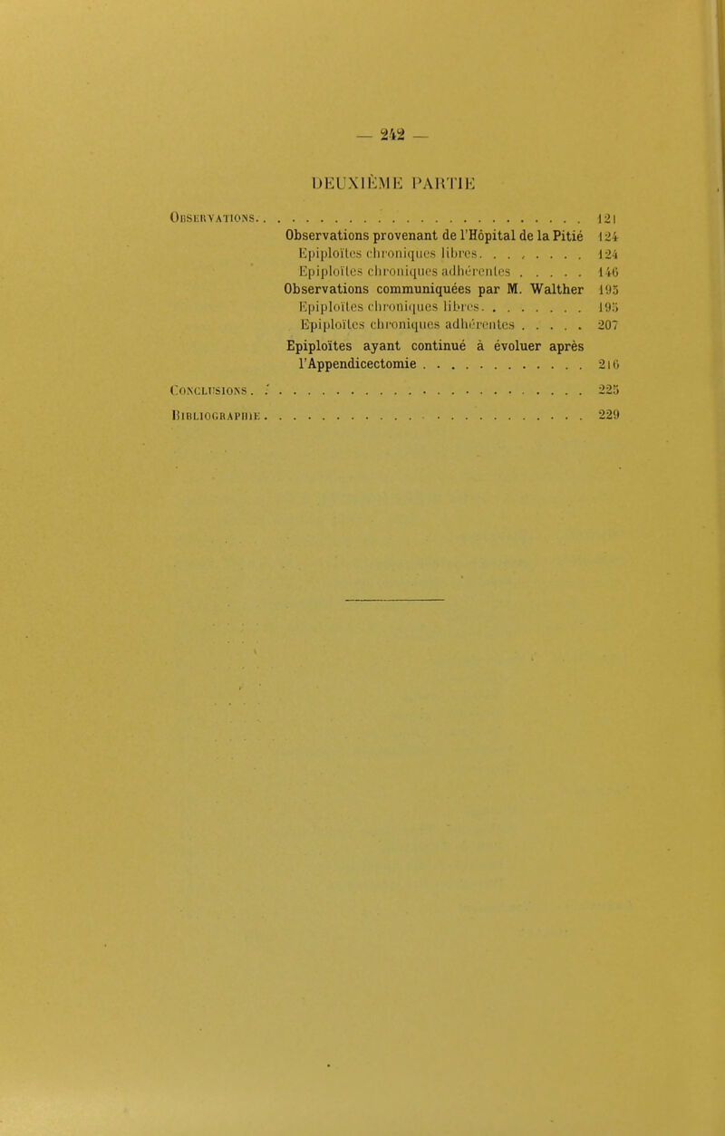 DEUXIEME PARTIE Obsiïuyations 121 Observations provenant de l'Hôpital de la Pitié \ 24 Epiploïtcs cliioniqiiL's lihi'cs. ....... 124 Epiploïtes (.■lii'Oiii([iu'S adlitTCMiliis 14G Observations communiquées par M. Walther 195 Kpiploïles dironliiues libres 19.j Epiploïlcs chroniques adln'rciilcs 207 Epiploïtes ayant continué à évoluer après l'Appendicectomie 2i0 CONCLTISIONS . .' 225 lilBLIOGRAPIIlE 229