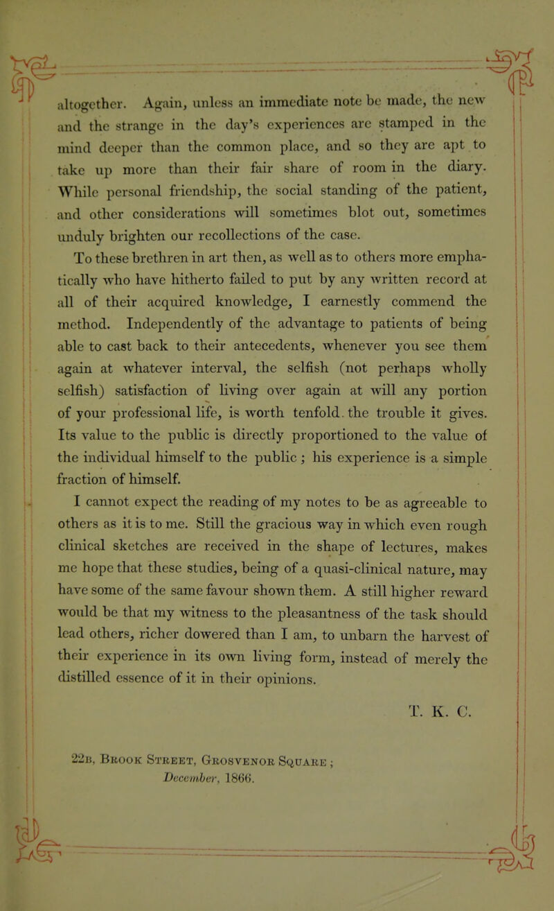 iiltogcther. Again, unless an immediate note be made, the new and the strange in the day's experiences are stamped in the mind deeper than the common place, and so they arc apt to take up more than their fair share of room in the diary. While personal friendship, the social standing of the patient, and other considerations will sometimes blot out, sometimes unduly brighten our recollections of the case. To these brethren in art then, as well as to others more empha- tically who have hitherto failed to put by any written record at all of their acquired knowledge, I earnestly commend the method. Independently of the advantage to patients of being able to cast back to their antecedents, whenever you see them again at whatever interval, the selfish (not perhaps wholly selfish) satisfaction of living over again at will any portion of your professional life, is worth tenfold, the trouble it gives. Its value to the public is directly proportioned to the value of the individual himself to the public ; his experience is a simple fraction of himself. I cannot expect the reading of my notes to be as agreeable to others as it is to me. Still the gracious way in which even rough clinical sketches are received in the shape of lectures, makes me hope that these studies, being of a quasi-clinical nature, may have some of the same favour shown them. A still higher reward would be that my witness to the pleasantness of the task should lead others, richer dowered than I am, to unbarn the harvest of their experience in its own living form, instead of merely the distilled essence of it in their opinions. T. K. C. 22b, Brook Street, Grosvenor Square ; December, 186().