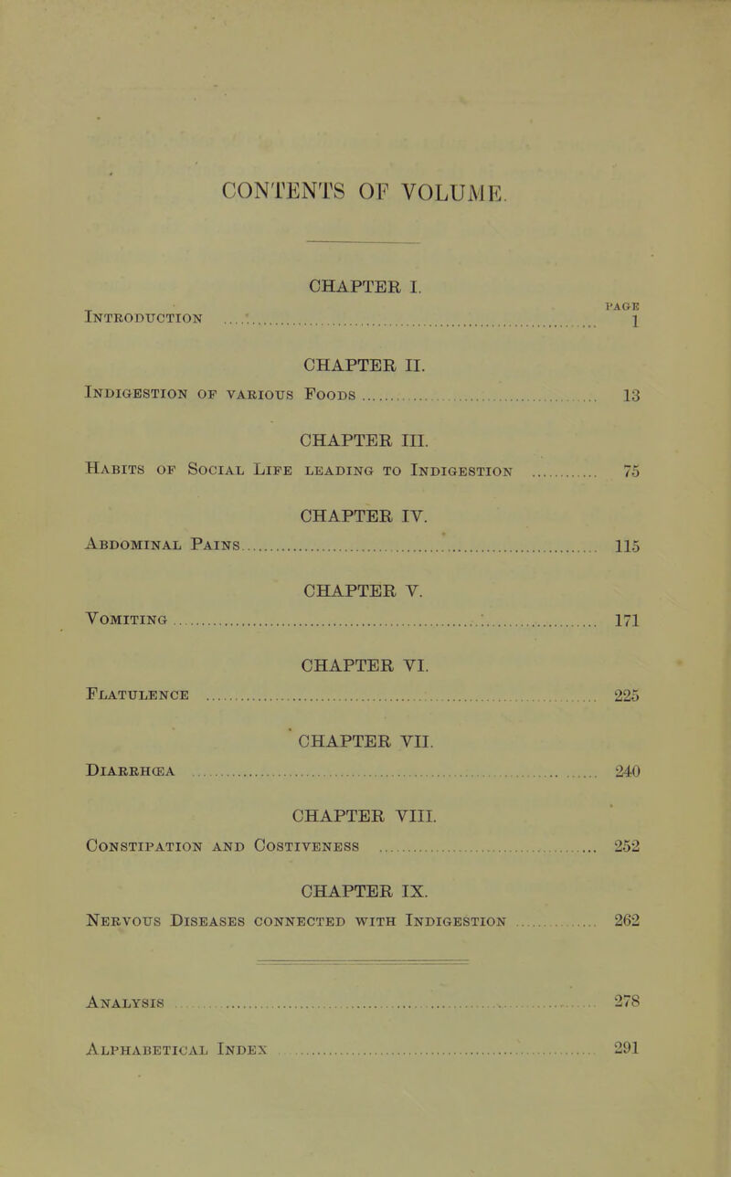 CONTENTS or VOLUME. CHAPTER I. PAGE Introduction 1 CHAPTER II. Indigestion of various Poods 13 CHAPTER III. Habits of Social Life leading to Indigestion 75 CHAPTER IV. Abdominal Pains 115 CHAPTER V. Vomiting ; 171 CHAPTER VI. Flatulence 225  CHAPTER VII. Diarrhcea 240 CHAPTER VIII. Constipation and Costiveness 252 CHAPTER IX. Nervous Diseases connected with Indigestion 262 Analysis . 278 Alphabetical Index 291