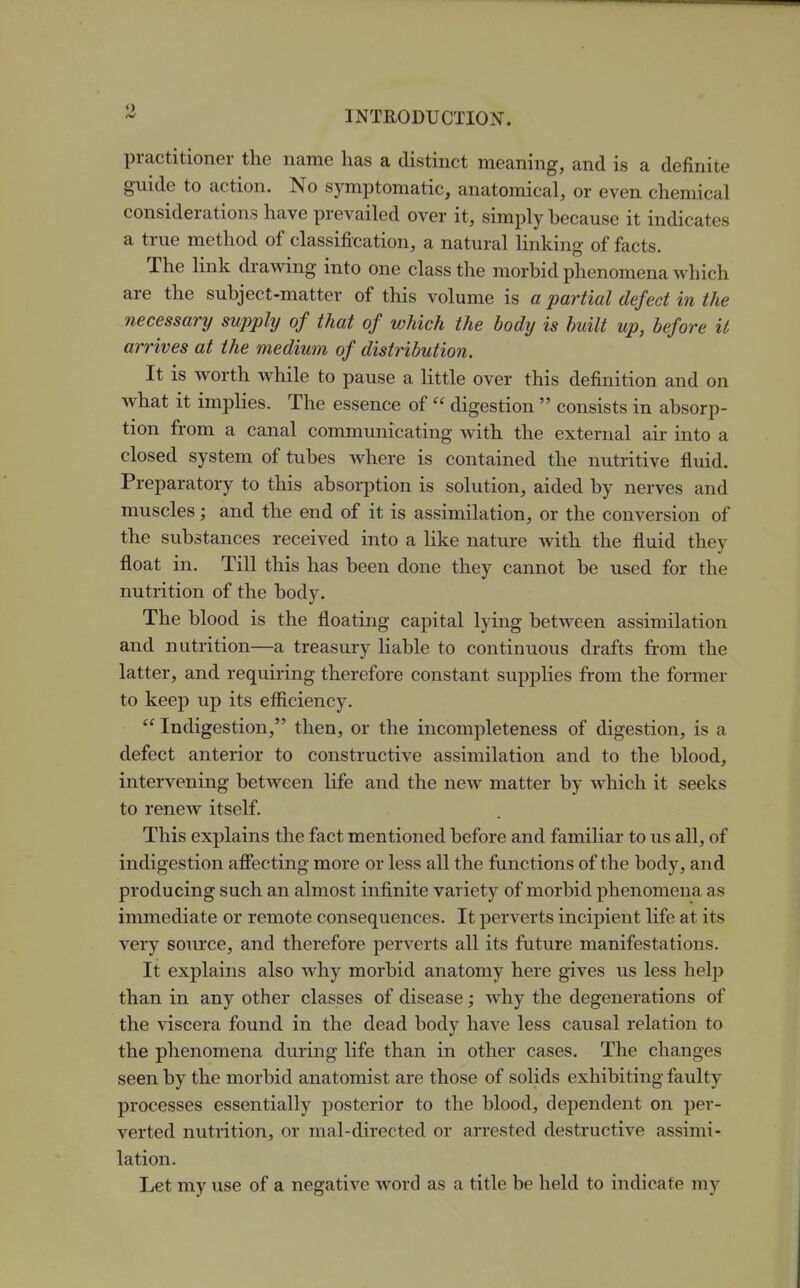 practitioner the name lias a distinct meaning, and is a definite guide to action. No sym^jtomatic, anatomical, or even chemical considerations have prevailed over it, simply because it indicates a true method of classification, a natural linking of facts. The link drawing into one class the morbid phenomena which are the subject-matter of this volume is a partial defect in the necessary supply of that of which the body is built up, before it arrives at the medium of distribution. It is worth while to pause a little over this definition and on what it implies. The essence of  digestion  consists in absorp- tion from a canal communicating with the external air into a closed system of tubes where is contained the nutritive fluid. Preparatory to this absorption is solution, aided by nerves and muscles; and the end of it is assimilation, or the conversion of the substances received into a like nature with the fluid they float in. Till this has been done they cannot be used for the nutrition of the body. The blood is the floating capital lying between assimilation and nutrition—a treasury liable to continuous drafts from the latter, and requiring therefore constant supplies from the former to keep up its eflS^ciency.  Indigestion, then, or the incompleteness of digestion, is a defect anterior to constructive assimilation and to the blood, intervening between life and the new matter by which it seeks to renew itself. This explains the fact mentioned before and familiar to us all, of indigestion afiecting more or less all the functions of the body, and producing such an almost infinite variety of morbid phenomena as immediate or remote consequences. It perverts incipient life at its very soiu'ce, and therefore perverts all its future manifestations. It explains also why morbid anatomy here gives us less help than in any other classes of disease; why the degenerations of the viscera found in the dead body have less causal relation to the phenomena during life than in other cases. The changes seen by the morbid anatomist are those of solids exhibiting faulty processes essentially posterior to the blood, dependent on per- verted nutrition, or mal-directed or arrested destructive assimi- lation. Let my use of a negative word as a title be held to indicate my