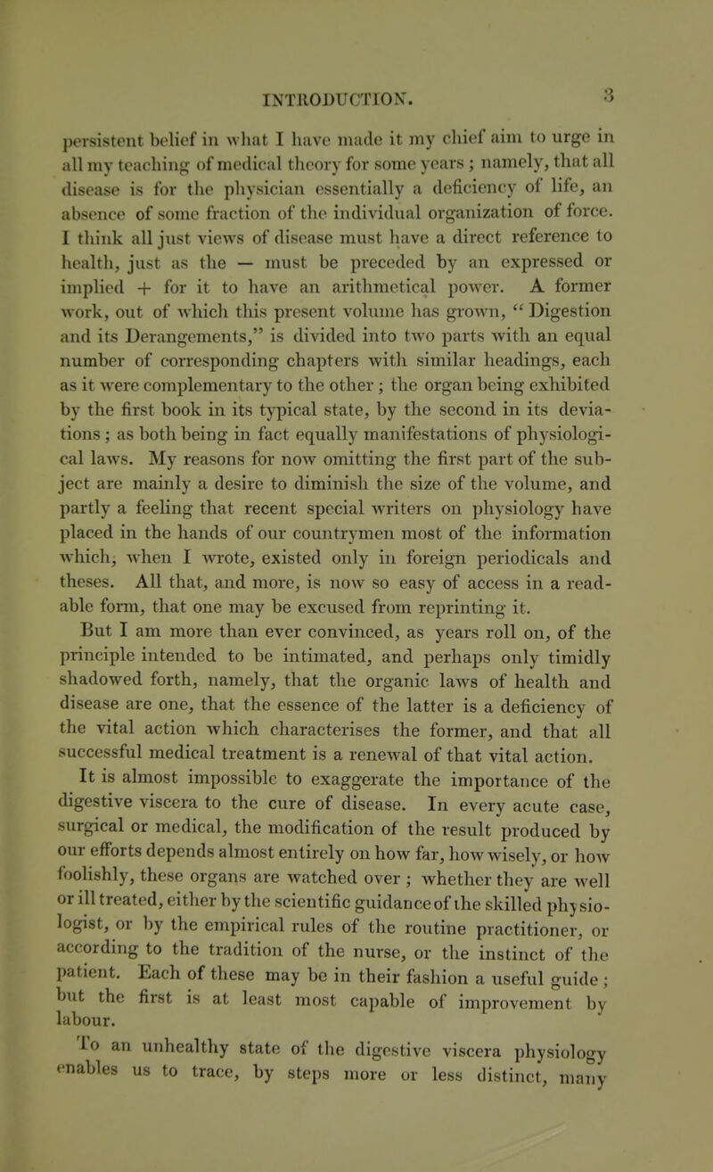 persistent belief in what I have made it my chief aim to urge in all my teaching of medical theory for some years ; namely, that all disease is for the physician essentially a deficiency of life, an absence of some fraction of the individual organization of force. I think all just views of disease must have a direct reference to health, just as the — must be preceded by an expressed or implied + for it to have an arithmetical power. A former work, out of w^iich this present volume has gi-OAvn,  Digestion and its Derangements, is divided into two parts with an equal number of corresponding chapters with similar headings, each as it were complementary to the other; the organ being exhibited by the first book in its typical state, by the second in its devia- tions ; as both being in fact equally manifestations of physiologi- cal laws. My reasons for now omitting the first part of the sub- ject are mainly a desire to diminish the size of the volume, and partly a feeling that recent special writers on physiology have placed in the hands of our countrymen most of the information which, when I wrote, existed only in foreign periodicals and theses. All that, and more, is now so easy of access in a read- able foi-m, that one may be excused from reprinting it. But I am more than ever convinced, as years roll on, of the principle intended to be intimated, and perhaps only timidly shadowed forth, namely, that the organic laws of health and disease are one, that the essence of the latter is a deficiency of the vital action which characterises the former, and that all successful medical treatment is a renewal of that vital action. It is almost impossible to exaggerate the importance of the digestive viscera to the cure of disease. In every acute case, surgical or medical, the modification of the result produced by our efforts depends almost entirely on how far, how wisely, or how foolishly, these organs are watched over ; whether they are well or ill treated, either by the scientific guidance of the skilled physio- logist, or by the empirical rules of the routine practitioner, or according to the tradition of the nurse, or the instinct of the patient. Each of these may be in their fashion a useful guide ; but the first is at least most capable of improvement by labour. To an unhealthy state of the digestive viscera physiology enables us to trace, by steps more or less distinct, many