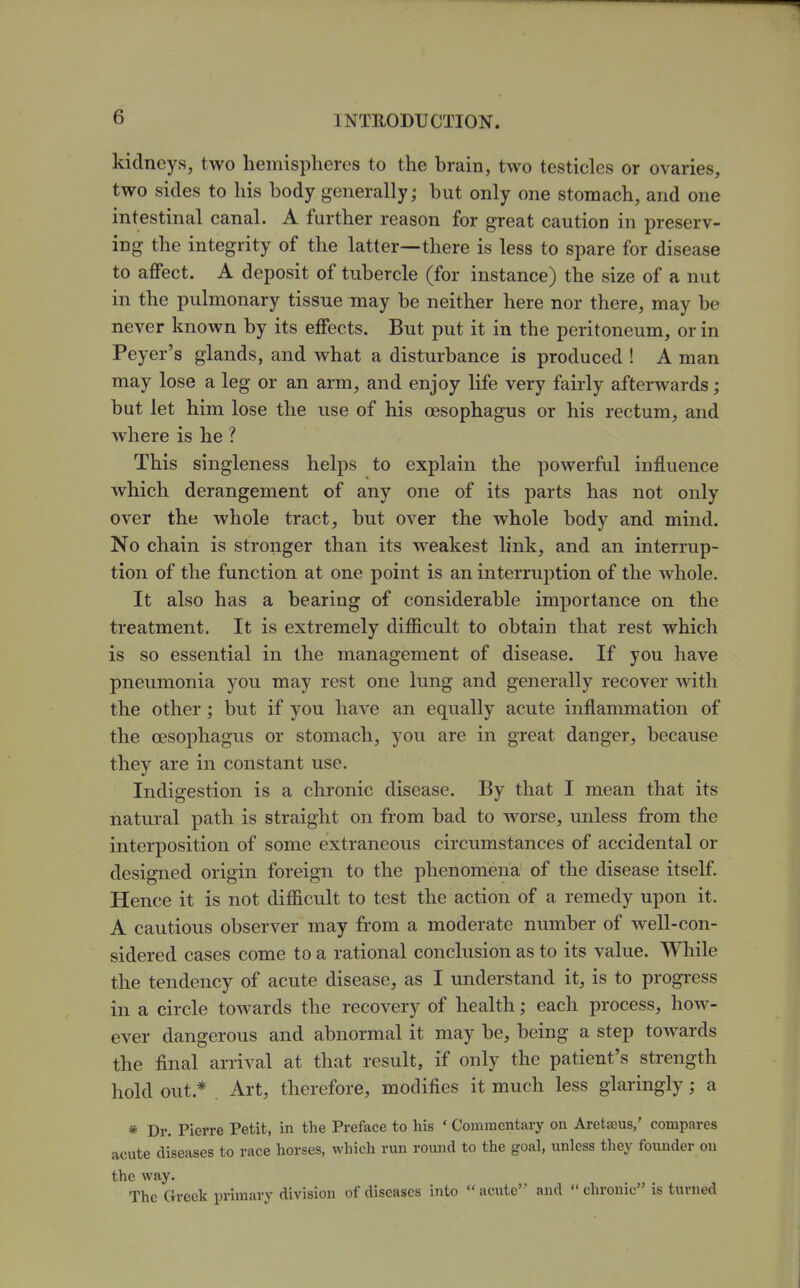 kidneys, two hemispheres to the brain, two testicles or ovaries, two sides to his body generally; but only one stomach, and one intestinal canal. A further reason for great caution in preserv- ing the integrity of the latter—there is less to spare for disease to affect. A deposit of tubercle (for instance) the size of a nut in the pulmonary tissue may be neither here nor there, may be never known by its effects. But put it in the peritoneum, or in Peyer's glands, and what a disturbance is produced ! A man may lose a leg or an arm, and enjoy life very faii'ly afterwards; but let him lose the use of his oesophagus or his rectum, and where is he ? This singleness helps to explain the powerful influence which derangement of any one of its parts has not only over the whole tract, but over the whole body and mind. No chain is stronger than its weakest link, and an interrup- tion of the function at one point is an interruption of the whole. It also has a bearing of considerable importance on the treatment. It is extremely difficult to obtain that rest which is so essential in the management of disease. If you have pneumonia you may rest one lung and generally recover with the other; but if you have an equally acute inflammation of the oesophagus or stomach, you are in great danger, because they are in constant use. Indigestion is a chronic disease. By that I mean that its natural path is straight on from bad to worse, unless from the interposition of some extraneous circumstances of accidental or designed origin foreign to the phenomena of the disease itself. Hence it is not difficult to test the action of a remedy upon it. A cautious observer may from a moderate number of well-con- sidered cases come to a rational conclusion as to its value. While the tendency of acute disease, as I understand it, is to progress in a circle towards the recovery of health; each process, how- ever dangerous and abnormal it may be, being a step towards the final arrival at that result, if only the patient's strength hold out.* Art, therefore, modifies it much less glaringly; a * Dr. Pierre Petit, in the Preface to his ' Commentary on Aretajus,' compares acute diseases to race horses, which run round to the goal, unless they founder on the way. The Greek primary division of diseases into acute and chronic is turned